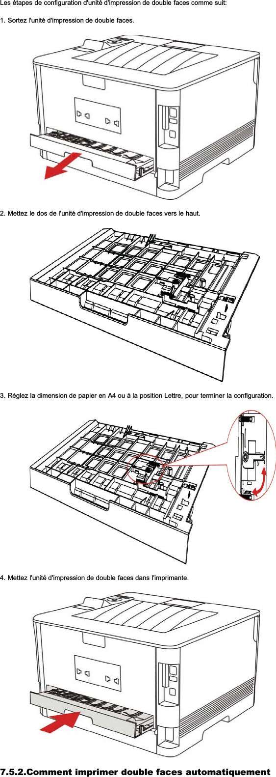 Les étapes de configuration d&apos;unité d&apos;impression de double faces comme suit:1. Sortez l&apos;unité d&apos;impression de double faces.2. Mettez le dos de l&apos;unité d&apos;impression de double faces vers le haut.3. Réglez la dimension de papier en A4 ou à la position Lettre, pour terminer la configuration.4. Mettez l&apos;unité d&apos;impression de double faces dans l&apos;imprimante.7.5.2.Comment imprimer double faces automatiquement