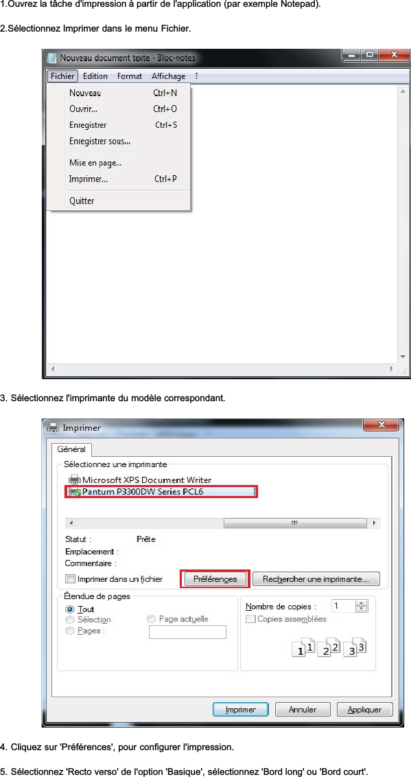 1.Ouvrez la tâche d&apos;impression à partir de l&apos;application (par exemple Notepad).2.Sélectionnez Imprimer dans le menu Fichier.3. Sélectionnez l&apos;imprimante du modèle correspondant.4. Cliquez sur &apos;Préférences&apos;, pour configurer l&apos;impression.5. Sélectionnez &apos;Recto verso&apos; de l&apos;option &apos;Basique&apos;, sélectionnez &apos;Bord long&apos; ou &apos;Bord court&apos;.