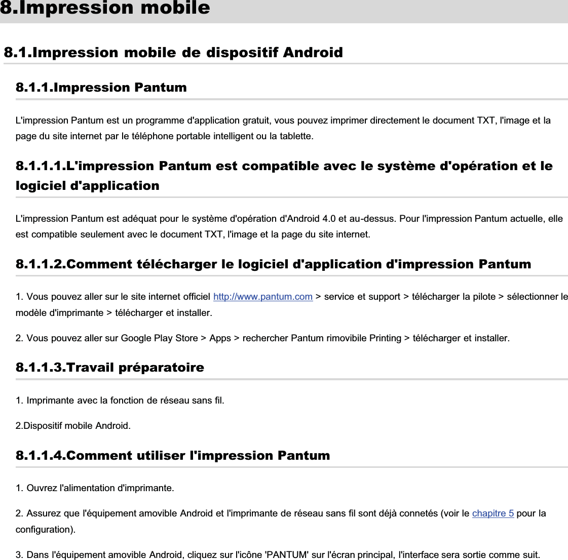 8.Impression mobile8.1.Impression mobile de dispositif Android8.1.1.Impression PantumL&apos;impression Pantum est un programme d&apos;application gratuit, vous pouvez imprimer directement le document TXT, l&apos;image et lapage du site internet par le téléphone portable intelligent ou la tablette.8.1.1.1.L&apos;impression Pantum est compatible avec le système d&apos;opération et lelogiciel d&apos;applicationL&apos;impression Pantum est adéquat pour le système d&apos;opération d&apos;Android 4.0 et au-dessus. Pour l&apos;impression Pantum actuelle, elleest compatible seulement avec le document TXT, l&apos;image et la page du site internet.8.1.1.2.Comment télécharger le logiciel d&apos;application d&apos;impression Pantum1. Vous pouvez aller sur le site internet officiel http://www.pantum.com &gt; service et support &gt; télécharger la pilote &gt; sélectionner lemodèle d&apos;imprimante &gt; télécharger et installer.2. Vous pouvez aller sur Google Play Store &gt; Apps &gt; rechercher Pantum rimovibile Printing &gt; télécharger et installer.8.1.1.3.Travail préparatoire1. Imprimante avec la fonction de réseau sans fil.2.Dispositif mobile Android.8.1.1.4.Comment utiliser l&apos;impression Pantum1. Ouvrez l&apos;alimentation d&apos;imprimante.2. Assurez que l&apos;équipement amovible Android et l&apos;imprimante de réseau sans fil sont déjà connetés (voir le chapitre 5 pour laconfiguration).3. Dans l&apos;équipement amovible Android, cliquez sur l&apos;icône &apos;PANTUM&apos; sur l&apos;écran principal, l&apos;interface sera sortie comme suit.