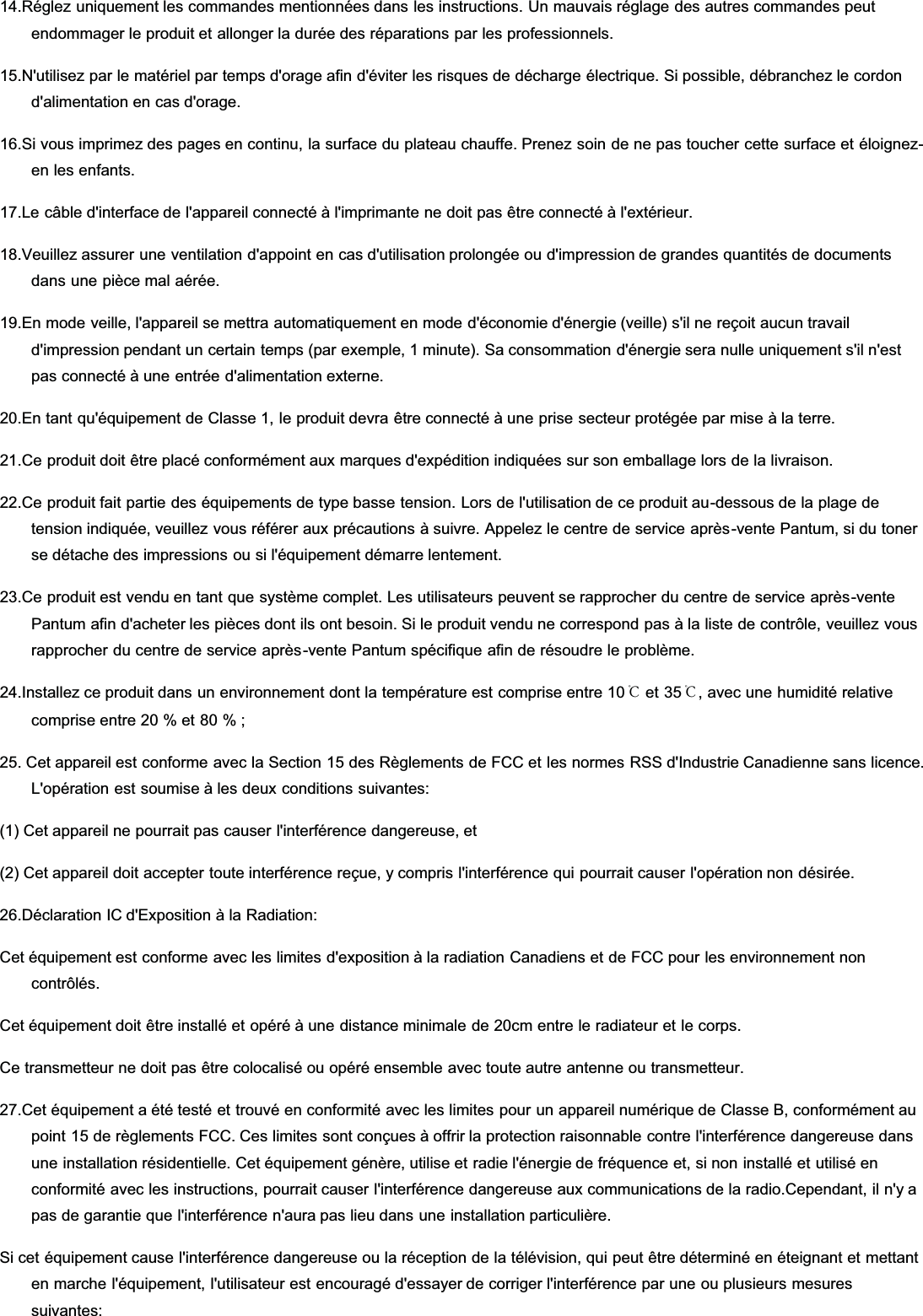 14.Réglez uniquement les commandes mentionnées dans les instructions. Un mauvais réglage des autres commandes peutendommager le produit et allonger la durée des réparations par les professionnels.15.N&apos;utilisez par le matériel par temps d&apos;orage afin d&apos;éviter les risques de décharge électrique. Si possible, débranchez le cordond&apos;alimentation en cas d&apos;orage.16.Si vous imprimez des pages en continu, la surface du plateau chauffe. Prenez soin de ne pas toucher cette surface et éloignez-en les enfants.17.Le câble d&apos;interface de l&apos;appareil connecté à l&apos;imprimante ne doit pas être connecté à l&apos;extérieur.18.Veuillez assurer une ventilation d&apos;appoint en cas d&apos;utilisation prolongée ou d&apos;impression de grandes quantités de documentsdans une pièce mal aérée.19.En mode veille, l&apos;appareil se mettra automatiquement en mode d&apos;économie d&apos;énergie (veille) s&apos;il ne reçoit aucun travaild&apos;impression pendant un certain temps (par exemple, 1 minute). Sa consommation d&apos;énergie sera nulle uniquement s&apos;il n&apos;estpas connecté à une entrée d&apos;alimentation externe.20.En tant qu&apos;équipement de Classe 1, le produit devra être connecté à une prise secteur protégée par mise à la terre.21.Ce produit doit être placé conformément aux marques d&apos;expédition indiquées sur son emballage lors de la livraison.22.Ce produit fait partie des équipements de type basse tension. Lors de l&apos;utilisation de ce produit au-dessous de la plage detension indiquée, veuillez vous référer aux précautions à suivre. Appelez le centre de service après-vente Pantum, si du tonerse détache des impressions ou si l&apos;équipement démarre lentement.23.Ce produit est vendu en tant que système complet. Les utilisateurs peuvent se rapprocher du centre de service après-ventePantum afin d&apos;acheter les pièces dont ils ont besoin. Si le produit vendu ne correspond pas à la liste de contrôle, veuillez vousrapprocher du centre de service après-vente Pantum spécifique afin de résoudre le problème.24.Installez ce produit dans un environnement dont la température est comprise entre 10℃ et 35℃, avec une humidité relativecomprise entre 20 % et 80 % ;25. Cet appareil est conforme avec la Section 15 des Règlements de FCC et les normes RSS d&apos;Industrie Canadienne sans licence.L&apos;opération est soumise à les deux conditions suivantes:(1) Cet appareil ne pourrait pas causer l&apos;interférence dangereuse, et(2) Cet appareil doit accepter toute interférence reçue, y compris l&apos;interférence qui pourrait causer l&apos;opération non désirée.26.Déclaration IC d&apos;Exposition à la Radiation:Cet équipement est conforme avec les limites d&apos;exposition à la radiation Canadiens et de FCC pour les environnement noncontrôlés.Cet équipement doit être installé et opéré à une distance minimale de 20cm entre le radiateur et le corps.Ce transmetteur ne doit pas être colocalisé ou opéré ensemble avec toute autre antenne ou transmetteur.27.Cet équipement a été testé et trouvé en conformité avec les limites pour un appareil numérique de Classe B, conformément aupoint 15 de règlements FCC. Ces limites sont conçues à offrir la protection raisonnable contre l&apos;interférence dangereuse dansune installation résidentielle. Cet équipement génère, utilise et radie l&apos;énergie de fréquence et, si non installé et utilisé enconformité avec les instructions, pourrait causer l&apos;interférence dangereuse aux communications de la radio.Cependant, il n&apos;y apas de garantie que l&apos;interférence n&apos;aura pas lieu dans une installation particulière.Si cet équipement cause l&apos;interférence dangereuse ou la réception de la télévision, qui peut être déterminé en éteignant et mettanten marche l&apos;équipement, l&apos;utilisateur est encouragé d&apos;essayer de corriger l&apos;interférence par une ou plusieurs mesuressuivantes: