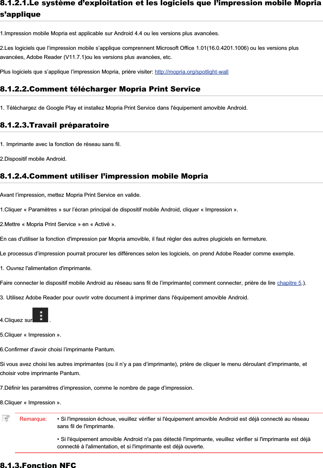 8.1.2.1.Le système d’exploitation et les logiciels que l’impression mobile Moprias’applique1.Impression mobile Mopria est applicable sur Android 4.4 ou les versions plus avancées.2.Les logiciels que l’impression mobile s’applique comprennent Microsoft Office 1.01(16.0.4201.1006) ou les versions plusavancées, Adobe Reader (V11.7.1)ou les versions plus avancées, etc.Plus logiciels que s’applique l’impression Mopria, prière visiter: http://mopria.org/spotlight-wall8.1.2.2.Comment télécharger Mopria Print Service1. Téléchargez de Google Play et installez Mopria Print Service dans l&apos;équipement amovible Android.8.1.2.3.Travail préparatoire1. Imprimante avec la fonction de réseau sans fil.2.Dispositif mobile Android.8.1.2.4.Comment utiliser l’impression mobile MopriaAvant l’impression, mettez Mopria Print Service en valide.1.Cliquer « Paramètres » sur l’écran principal de dispositif mobile Android, cliquer « Impression ».2.Mettre « Mopria Print Service » en « Activé ».En cas d&apos;utiliser la fonction d&apos;impression par Mopria amovible, il faut régler des autres plugiciels en fermeture.Le processus d’impression pourrait procurer les différences selon les logiciels, on prend Adobe Reader comme exemple.1. Ouvrez l&apos;alimentation d&apos;imprimante.Faire connecter le dispositif mobile Android au réseau sans fil de l’imprimante( comment connecter, prière de lire chapitre 5.).3. Utilisez Adobe Reader pour ouvrir votre document à imprimer dans l&apos;équipement amovible Android.4.Cliquez sur  .5.Cliquer « Impression ».6.Confirmer d’avoir choisi l’imprimante Pantum.Si vous avez choisi les autres imprimantes (ou il n’y a pas d’imprimante), prière de cliquer le menu déroulant d’imprimante, etchoisir votre imprimante Pantum.7.Définir les paramètres d’impression, comme le nombre de page d’impression.8.Cliquer « Impression ».Remarque: • Si l&apos;impression échoue, veuillez vérifier si l&apos;équipement amovible Android est déjà connecté au réseausans fil de l&apos;imprimante.• Si l&apos;équipement amovible Android n&apos;a pas détecté l&apos;imprimante, veuillez vérifier si l&apos;imprimante est déjàconnecté à l&apos;alimentation, et si l&apos;imprimante est déjà ouverte.8.1.3.Fonction NFC