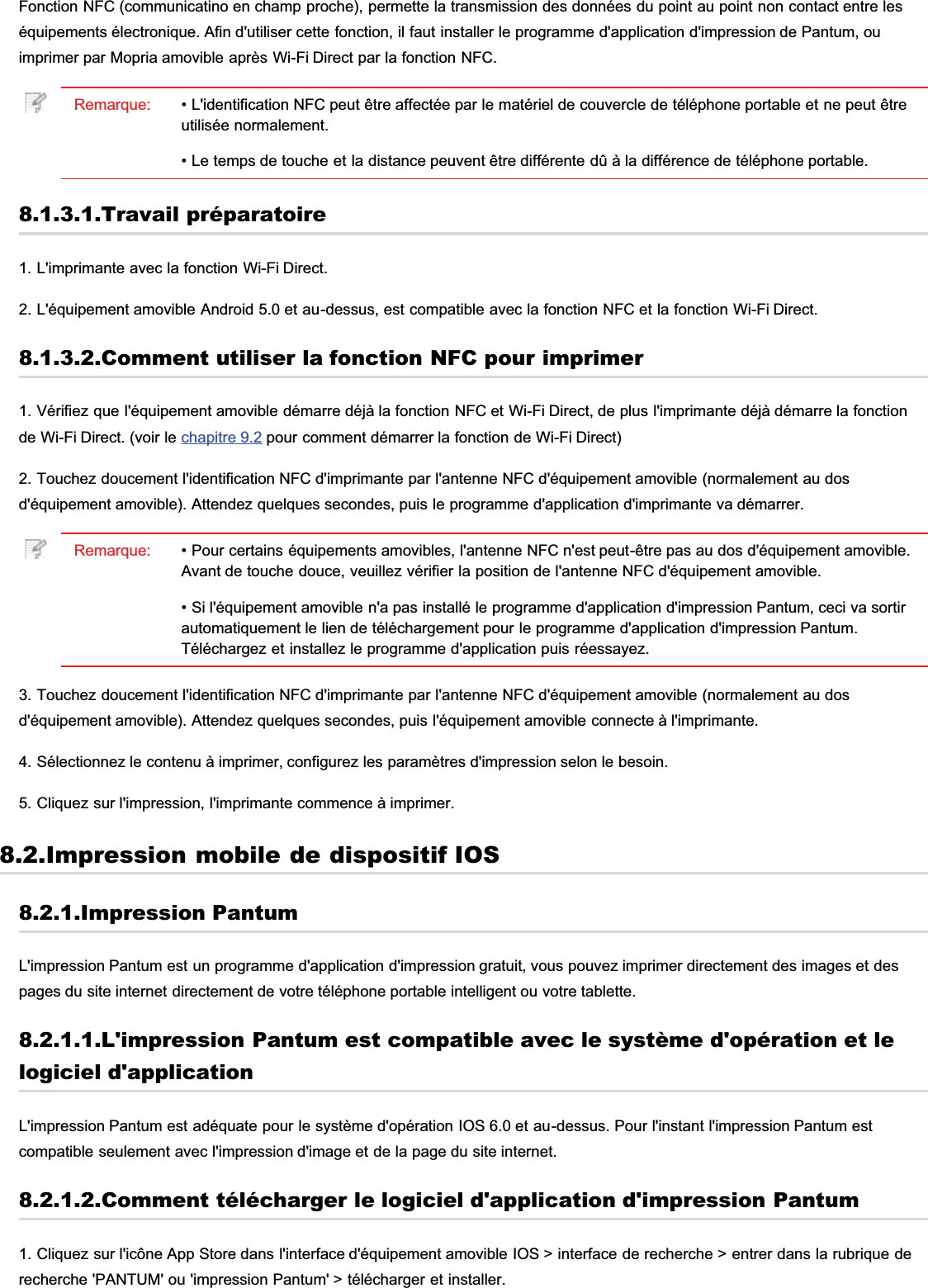 Fonction NFC (communicatino en champ proche), permette la transmission des données du point au point non contact entre leséquipements électronique. Afin d&apos;utiliser cette fonction, il faut installer le programme d&apos;application d&apos;impression de Pantum, ouimprimer par Mopria amovible après Wi-Fi Direct par la fonction NFC.Remarque: • L&apos;identification NFC peut être affectée par le matériel de couvercle de téléphone portable et ne peut êtreutilisée normalement.• Le temps de touche et la distance peuvent être différente dû à la différence de téléphone portable.8.1.3.1.Travail préparatoire1. L&apos;imprimante avec la fonction Wi-Fi Direct.2. L&apos;équipement amovible Android 5.0 et au-dessus, est compatible avec la fonction NFC et la fonction Wi-Fi Direct.8.1.3.2.Comment utiliser la fonction NFC pour imprimer1. Vérifiez que l&apos;équipement amovible démarre déjà la fonction NFC et Wi-Fi Direct, de plus l&apos;imprimante déjà démarre la fonctionde Wi-Fi Direct. (voir le chapitre 9.2 pour comment démarrer la fonction de Wi-Fi Direct)2. Touchez doucement l&apos;identification NFC d&apos;imprimante par l&apos;antenne NFC d&apos;équipement amovible (normalement au dosd&apos;équipement amovible). Attendez quelques secondes, puis le programme d&apos;application d&apos;imprimante va démarrer.Remarque: • Pour certains équipements amovibles, l&apos;antenne NFC n&apos;est peut-être pas au dos d&apos;équipement amovible.Avant de touche douce, veuillez vérifier la position de l&apos;antenne NFC d&apos;équipement amovible.• Si l&apos;équipement amovible n&apos;a pas installé le programme d&apos;application d&apos;impression Pantum, ceci va sortirautomatiquement le lien de téléchargement pour le programme d&apos;application d&apos;impression Pantum.Téléchargez et installez le programme d&apos;application puis réessayez.3. Touchez doucement l&apos;identification NFC d&apos;imprimante par l&apos;antenne NFC d&apos;équipement amovible (normalement au dosd&apos;équipement amovible). Attendez quelques secondes, puis l&apos;équipement amovible connecte à l&apos;imprimante.4. Sélectionnez le contenu à imprimer, configurez les paramètres d&apos;impression selon le besoin.5. Cliquez sur l&apos;impression, l&apos;imprimante commence à imprimer.8.2.Impression mobile de dispositif IOS8.2.1.Impression PantumL&apos;impression Pantum est un programme d&apos;application d&apos;impression gratuit, vous pouvez imprimer directement des images et despages du site internet directement de votre téléphone portable intelligent ou votre tablette.8.2.1.1.L&apos;impression Pantum est compatible avec le système d&apos;opération et lelogiciel d&apos;applicationL&apos;impression Pantum est adéquate pour le système d&apos;opération IOS 6.0 et au-dessus. Pour l&apos;instant l&apos;impression Pantum estcompatible seulement avec l&apos;impression d&apos;image et de la page du site internet.8.2.1.2.Comment télécharger le logiciel d&apos;application d&apos;impression Pantum1. Cliquez sur l&apos;icône App Store dans l&apos;interface d&apos;équipement amovible IOS &gt; interface de recherche &gt; entrer dans la rubrique derecherche &apos;PANTUM&apos; ou &apos;impression Pantum&apos; &gt; télécharger et installer.