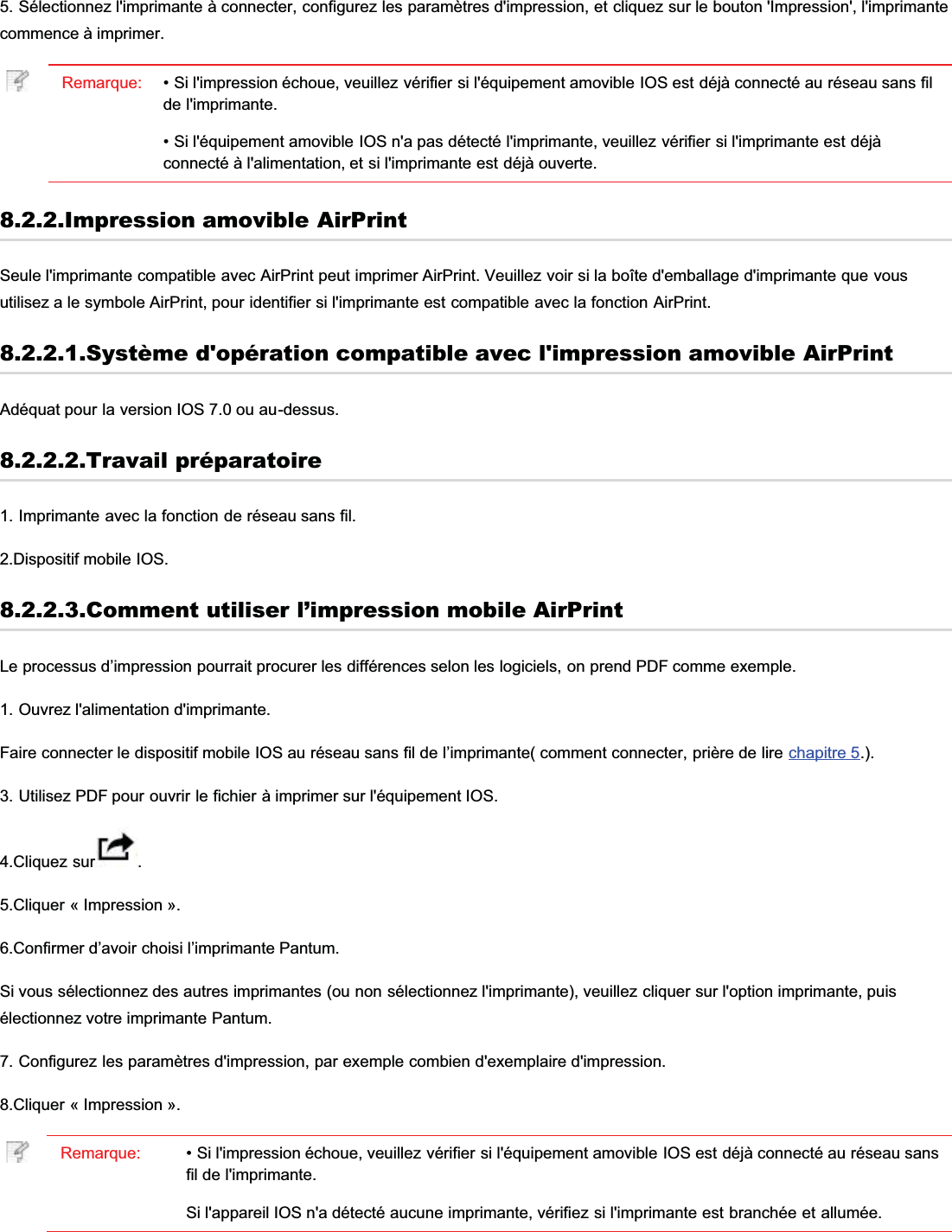 5. Sélectionnez l&apos;imprimante à connecter, configurez les paramètres d&apos;impression, et cliquez sur le bouton &apos;Impression&apos;, l&apos;imprimantecommence à imprimer.Remarque: • Si l&apos;impression échoue, veuillez vérifier si l&apos;équipement amovible IOS est déjà connecté au réseau sans filde l&apos;imprimante.• Si l&apos;équipement amovible IOS n&apos;a pas détecté l&apos;imprimante, veuillez vérifier si l&apos;imprimante est déjàconnecté à l&apos;alimentation, et si l&apos;imprimante est déjà ouverte.8.2.2.Impression amovible AirPrintSeule l&apos;imprimante compatible avec AirPrint peut imprimer AirPrint. Veuillez voir si la boîte d&apos;emballage d&apos;imprimante que vousutilisez a le symbole AirPrint, pour identifier si l&apos;imprimante est compatible avec la fonction AirPrint.8.2.2.1.Système d&apos;opération compatible avec l&apos;impression amovible AirPrintAdéquat pour la version IOS 7.0 ou au-dessus.8.2.2.2.Travail préparatoire1. Imprimante avec la fonction de réseau sans fil.2.Dispositif mobile IOS.8.2.2.3.Comment utiliser l’impression mobile AirPrintLe processus d’impression pourrait procurer les différences selon les logiciels, on prend PDF comme exemple.1. Ouvrez l&apos;alimentation d&apos;imprimante.Faire connecter le dispositif mobile IOS au réseau sans fil de l’imprimante( comment connecter, prière de lire chapitre 5.).3. Utilisez PDF pour ouvrir le fichier à imprimer sur l&apos;équipement IOS.4.Cliquez sur .5.Cliquer « Impression ».6.Confirmer d’avoir choisi l’imprimante Pantum.Si vous sélectionnez des autres imprimantes (ou non sélectionnez l&apos;imprimante), veuillez cliquer sur l&apos;option imprimante, puisélectionnez votre imprimante Pantum.7. Configurez les paramètres d&apos;impression, par exemple combien d&apos;exemplaire d&apos;impression.8.Cliquer « Impression ».Remarque: • Si l&apos;impression échoue, veuillez vérifier si l&apos;équipement amovible IOS est déjà connecté au réseau sansfil de l&apos;imprimante.Si l&apos;appareil IOS n&apos;a détecté aucune imprimante, vérifiez si l&apos;imprimante est branchée et allumée.