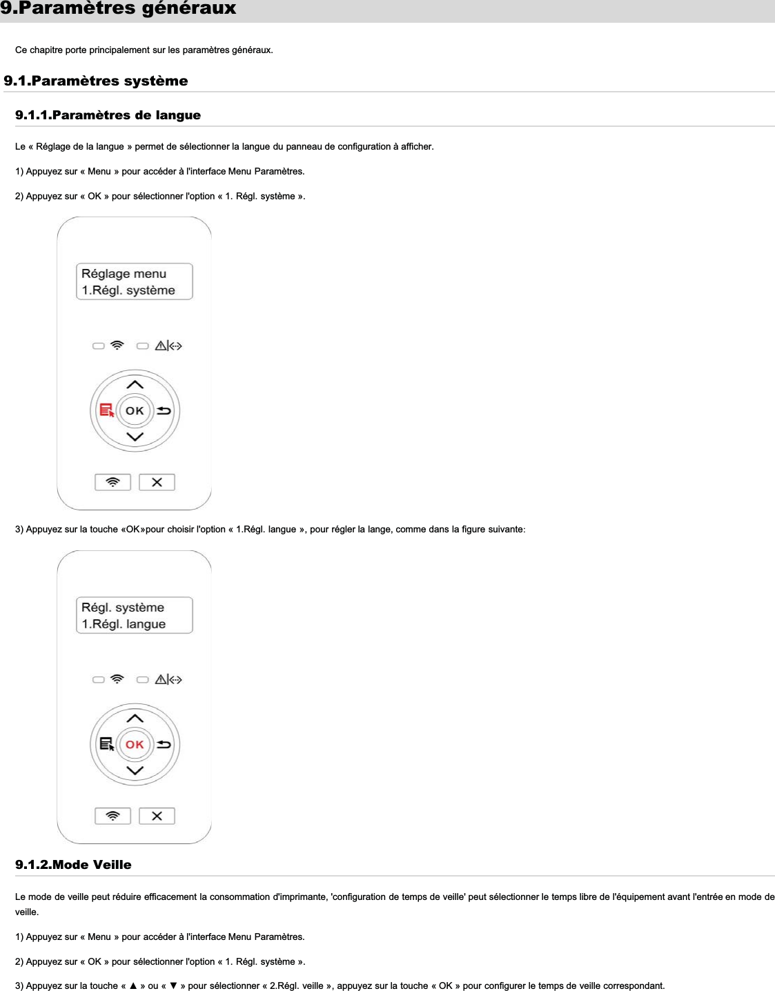 9.Paramètres générauxCe chapitre porte principalement sur les paramètres généraux.9.1.Paramètres système9.1.1.Paramètres de langueLe « Réglage de la langue » permet de sélectionner la langue du panneau de configuration à afficher.1) Appuyez sur « Menu » pour accéder à l&apos;interface Menu Paramètres.2) Appuyez sur « OK » pour sélectionner l&apos;option « 1. Régl. système ».3) Appuyez sur la touche «OK»pour choisir l&apos;option « 1.Régl. langue », pour régler la lange, comme dans la figure suivante:9.1.2.Mode VeilleLe mode de veille peut réduire efficacement la consommation d&apos;imprimante, &apos;configuration de temps de veille&apos; peut sélectionner le temps libre de l&apos;équipement avant l&apos;entrée en mode deveille.1) Appuyez sur « Menu » pour accéder à l&apos;interface Menu Paramètres.2) Appuyez sur « OK » pour sélectionner l&apos;option « 1. Régl. système ».3) Appuyez sur la touche «Ÿ» ou «ź » pour sélectionner « 2.Régl. veille », appuyez sur la touche « OK » pour configurer le temps de veille correspondant.