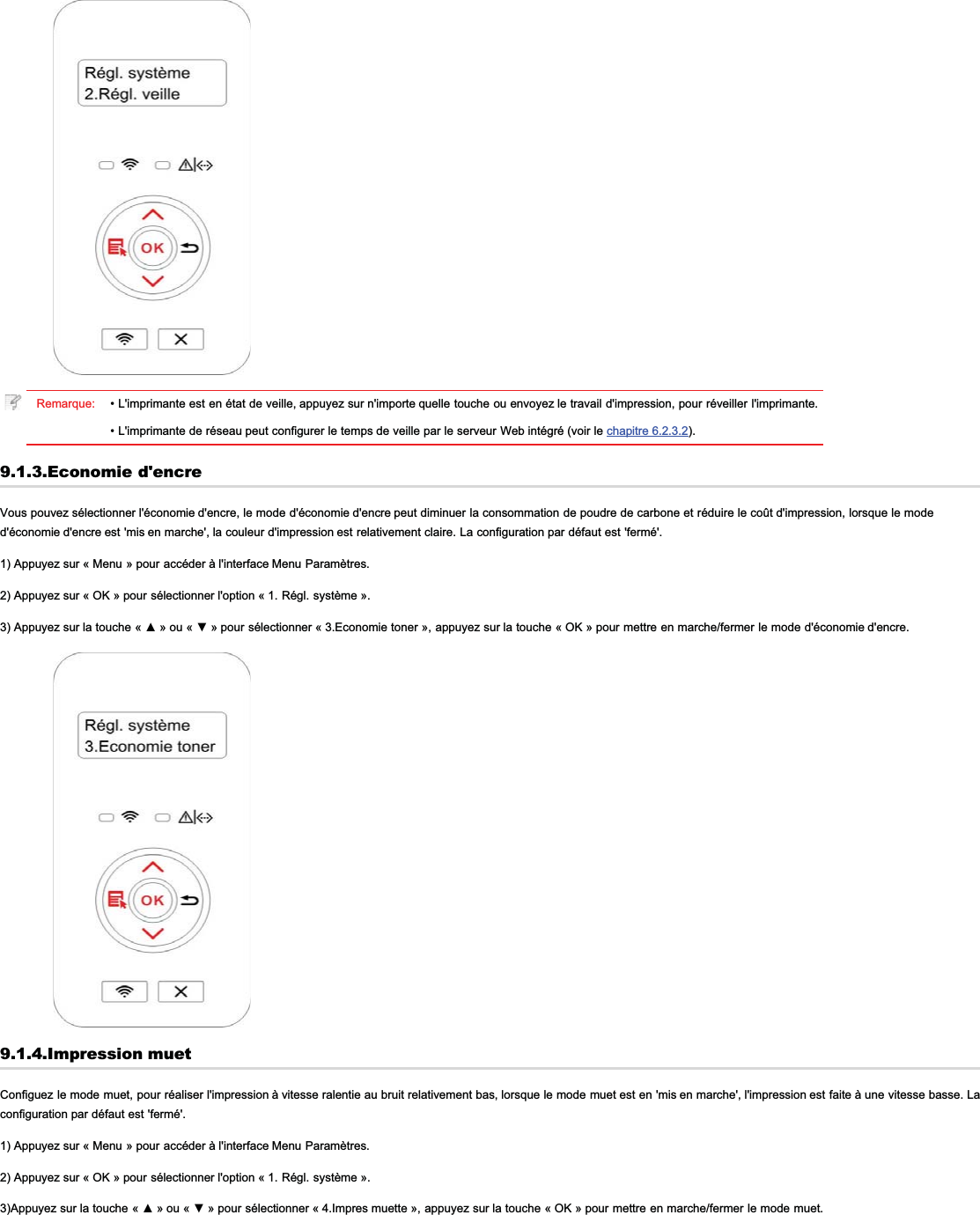 Remarque: • L&apos;imprimante est en état de veille, appuyez sur n&apos;importe quelle touche ou envoyez le travail d&apos;impression, pour réveiller l&apos;imprimante.• L&apos;imprimante de réseau peut configurer le temps de veille par le serveur Web intégré (voir le chapitre 6.2.3.2).9.1.3.Economie d&apos;encreVous pouvez sélectionner l&apos;économie d&apos;encre, le mode d&apos;économie d&apos;encre peut diminuer la consommation de poudre de carbone et réduire le coût d&apos;impression, lorsque le moded&apos;économie d&apos;encre est &apos;mis en marche&apos;, la couleur d&apos;impression est relativement claire. La configuration par défaut est &apos;fermé&apos;.1) Appuyez sur « Menu » pour accéder à l&apos;interface Menu Paramètres.2) Appuyez sur « OK » pour sélectionner l&apos;option « 1. Régl. système ».$SSX\H]VXUODWRXFKH ©ŸªRX©źªSRXUVpOHFWLRQQHU« 3.Economie toner », appuyez sur la touche « OK » pour mettre en marche/fermer le mode d&apos;économie d&apos;encre.9.1.4.Impression muetConfiguez le mode muet, pour réaliser l&apos;impression à vitesse ralentie au bruit relativement bas, lorsque le mode muet est en &apos;mis en marche&apos;, l&apos;impression est faite à une vitesse basse. Laconfiguration par défaut est &apos;fermé&apos;.1) Appuyez sur « Menu » pour accéder à l&apos;interface Menu Paramètres.2) Appuyez sur « OK » pour sélectionner l&apos;option « 1. Régl. système ».$SSX\H]VXUODWRXFKH©ŸªRX©źªSRXUVpOHFWLRQQHU« 4.Impres muette », appuyez sur la touche « OK » pour mettre en marche/fermer le mode muet.