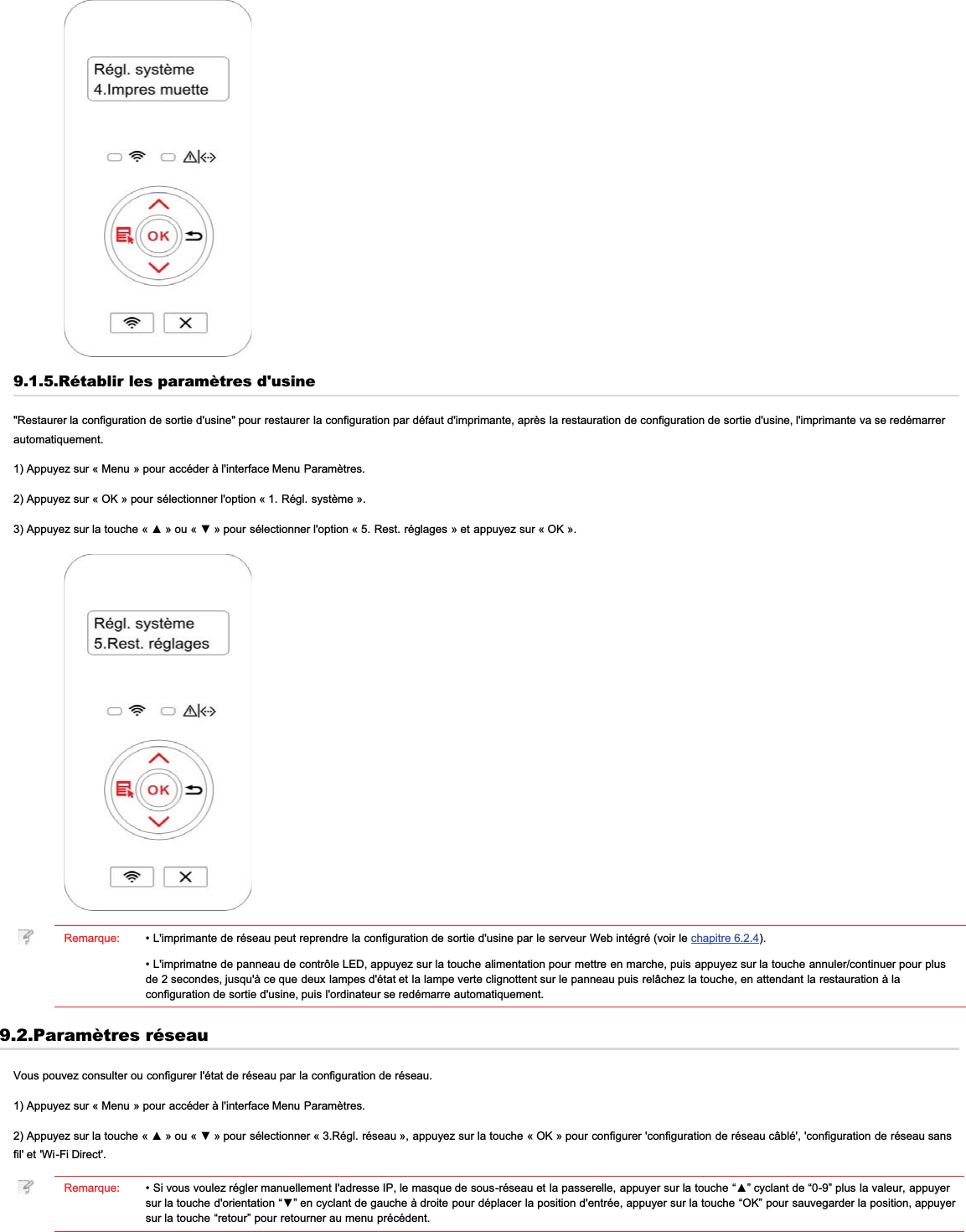 9.1.5.Rétablir les paramètres d&apos;usine&quot;Restaurer la configuration de sortie d&apos;usine&quot; pour restaurer la configuration par défaut d&apos;imprimante, après la restauration de configuration de sortie d&apos;usine, l&apos;imprimante va se redémarrerautomatiquement.1) Appuyez sur « Menu » pour accéder à l&apos;interface Menu Paramètres.2) Appuyez sur « OK » pour sélectionner l&apos;option « 1. Régl. système ».$SSX\H]VXUODWRXFKH ©ŸªRX©źªSRXUVpOHFWLRQQHUORSWLRQ©5HVWUpJODJHVªHWDSSX\H]VXU©2.ªRemarque: • L&apos;imprimante de réseau peut reprendre la configuration de sortie d&apos;usine par le serveur Web intégré (voir le chapitre 6.2.4).• L&apos;imprimatne de panneau de contrôle LED, appuyez sur la touche alimentation pour mettre en marche, puis appuyez sur la touche annuler/continuer pour plusde 2 secondes, jusqu&apos;à ce que deux lampes d&apos;état et la lampe verte clignottent sur le panneau puis relâchez la touche, en attendant la restauration à laconfiguration de sortie d&apos;usine, puis l&apos;ordinateur se redémarre automatiquement.9.2.Paramètres réseauVous pouvez consulter ou configurer l&apos;état de réseau par la configuration de réseau.1) Appuyez sur « Menu » pour accéder à l&apos;interface Menu Paramètres.$SSX\H]VXUODWRXFKH ©ŸªRX©źªSRXUVpOHFWLRQQHU « 3.Régl. réseau », appuyez sur la touche « OK » pour configurer &apos;configuration de réseau câblé&apos;, &apos;configuration de réseau sansfil&apos; et &apos;Wi-Fi Direct&apos;.Remarque: 6LYRXVYRXOH]UpJOHUPDQXHOOHPHQWODGUHVVH,3OHPDVTXHGHVRXVUpVHDXHWODSDVVHUHOOHDSSX\HUVXUODWRXFKH³Ÿ´F\FODQWGH³´SOXVODYDOHXUDSSX\HUVXUODWRXFKHGRULHQWDWLRQ³ź´HQF\FODQWGHJDXFKHjGURLWHSRXUGpSODFHUODSRVLWLRQGHQWUpHDSSX\HUVXUODWRXFKH³2.´SRXUVDXYHJDUGHUODSRVLWLRQDSSX\HUsur la touche “retour” pour retourner au menu précédent.