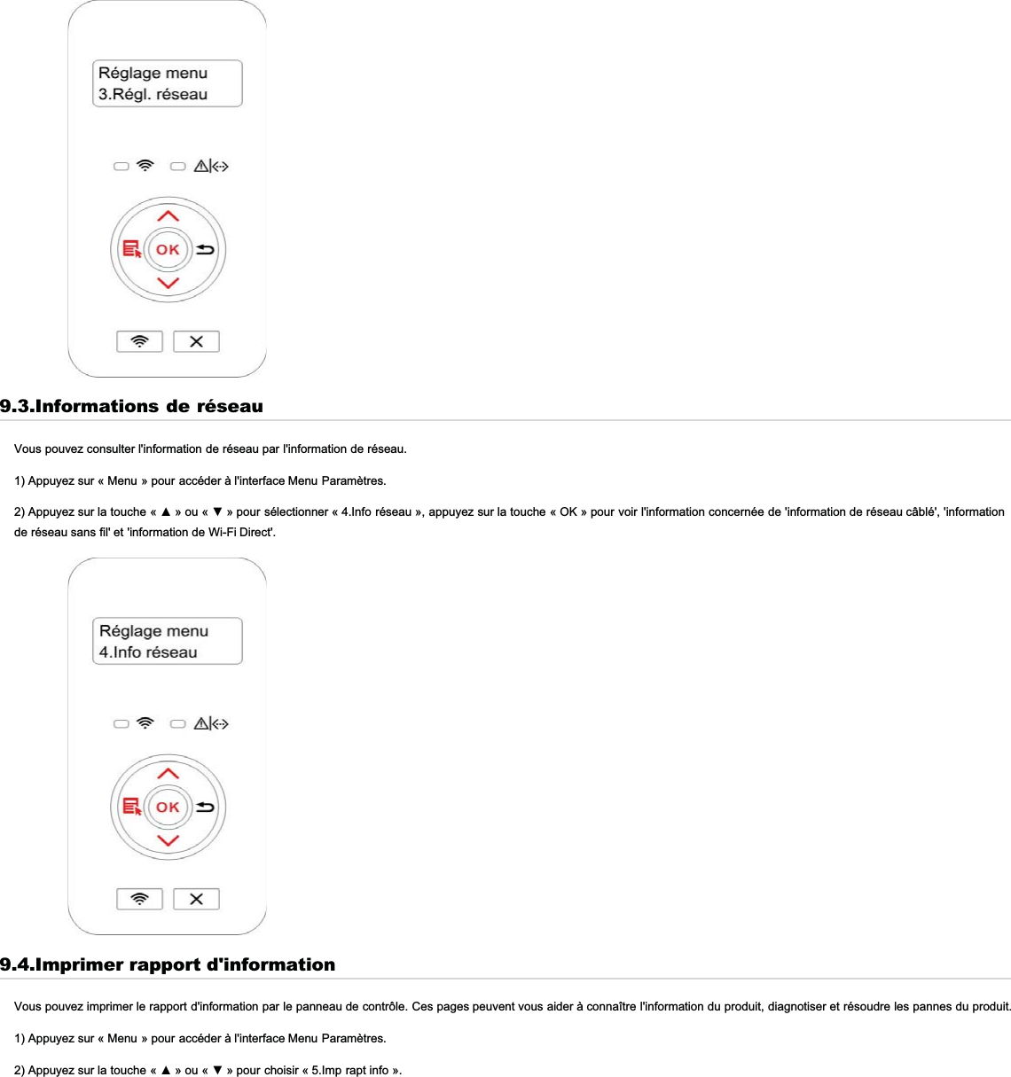 9.3.Informations de réseauVous pouvez consulter l&apos;information de réseau par l&apos;information de réseau.1) Appuyez sur « Menu » pour accéder à l&apos;interface Menu Paramètres.$SSX\H]VXUODWRXFKH ©ŸªRX©źªSRXUVpOHFWLRQQHU« 4.Info réseau », appuyez sur la touche « OK » pour voir l&apos;information concernée de &apos;information de réseau câblé&apos;, &apos;informationde réseau sans fil&apos; et &apos;information de Wi-Fi Direct&apos;.9.4.Imprimer rapport d&apos;informationVous pouvez imprimer le rapport d&apos;information par le panneau de contrôle. Ces pages peuvent vous aider à connaître l&apos;information du produit, diagnotiser et résoudre les pannes du produit.1) Appuyez sur « Menu » pour accéder à l&apos;interface Menu Paramètres.$SSX\H]VXUODWRXFKH ©ŸªRX©źªSRXUFKRLVLU« 5.Imp rapt info ».