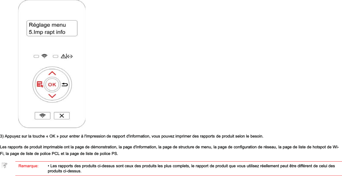 3) Appuyez sur la touche « OK » pour entrer à l&apos;impression de rapport d&apos;information, vous pouvez imprimer des rapports de produit selon le besoin.Les rapports de produit imprimable ont la page de démonstration, la page d&apos;information, la page de structure de menu, la page de configuration de réseau, la page de liste de hotspot de Wi-Fi, la page de liste de police PCL et la page de liste de police PS.Remarque: • Les rapports des produits ci-dessus sont ceux des produits les plus complets, le rapport de produit que vous utilisez réellement peut être différent de celui desproduits ci-dessus.