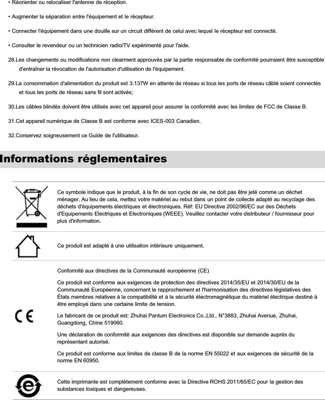 • Réorienter ou relocaliser l&apos;antenne de réception.• Augmenter la séparation entre l&apos;équipement et le récepteur.• Connecter l&apos;équipement dans une douille sur un circuit différent de celui avec lequel le récepteur est connecté.• Consulter le revendeur ou un technicien radio/TV expérimenté pour l&apos;aide.28.Les changements ou modifications non clearment approuvés par la partie responsable de conformité pourraient être susceptibled&apos;entraîner la révocation de l&apos;autorisation d&apos;utilisation de l&apos;équipement.29.La consommation d&apos;alimentation du produit est 3.137W en attente de réseau si tous les ports de réseau câblé soient connectéset tous les ports de réseau sans fil sont activés;30.Les câbles blindés doivent être utilisés avec cet appareil pour assurer la conformité avec les limites de FCC de Classe B.31.Cet appareil numérique de Classe B est conforme avec ICES-003 Canadien.32.Conservez soigneusement ce Guide de l&apos;utilisateur.Informations réglementairesCe symbole indique que le produit, à la fin de son cycle de vie, ne doit pas être jeté comme un déchetménager. Au lieu de cela, mettez votre matériel au rebut dans un point de collecte adapté au recyclage desdéchets d&apos;équipements électriques et électroniques. Réf: EU Directive 2002/96/EC sur des Déchetsd&apos;Equipements Electriques et Electroniques (WEEE). Veuillez contacter votre distributeur / fournisseur pourplus d&apos;information.Ce produit est adapté à une utilisation intérieure uniquement.Conformité aux directives de la Communauté européenne (CE)Ce produit est conforme aux exigences de protection des directives 2014/35/EU et 2014/30/EU de laCommunauté Européenne, concernant le rapprochement et l&apos;harmonisation des directives législatives desÉtats membres relatives à la compatibilité et à la sécurité électromagnétique du matériel électrique destiné àêtre employé dans une certaine limite de tension.Le fabricant de ce produit est: Zhuhai Pantum Electronics Co.,Ltd., N°3883, Zhuhai Avenue, Zhuhai,Guangdong, Chine 519060.Une déclaration de conformité aux exigences des directives est disponible sur demande auprès dureprésentant autorisé.Ce produit est conforme aux limites de classe B de la norme EN 55022 et aux exigences de sécurité de lanorme EN 60950.Cette imprimante est complètement conforme avec la Directive ROHS 2011/65/EC pour la gestion dessubstances toxiques et dangereuses.