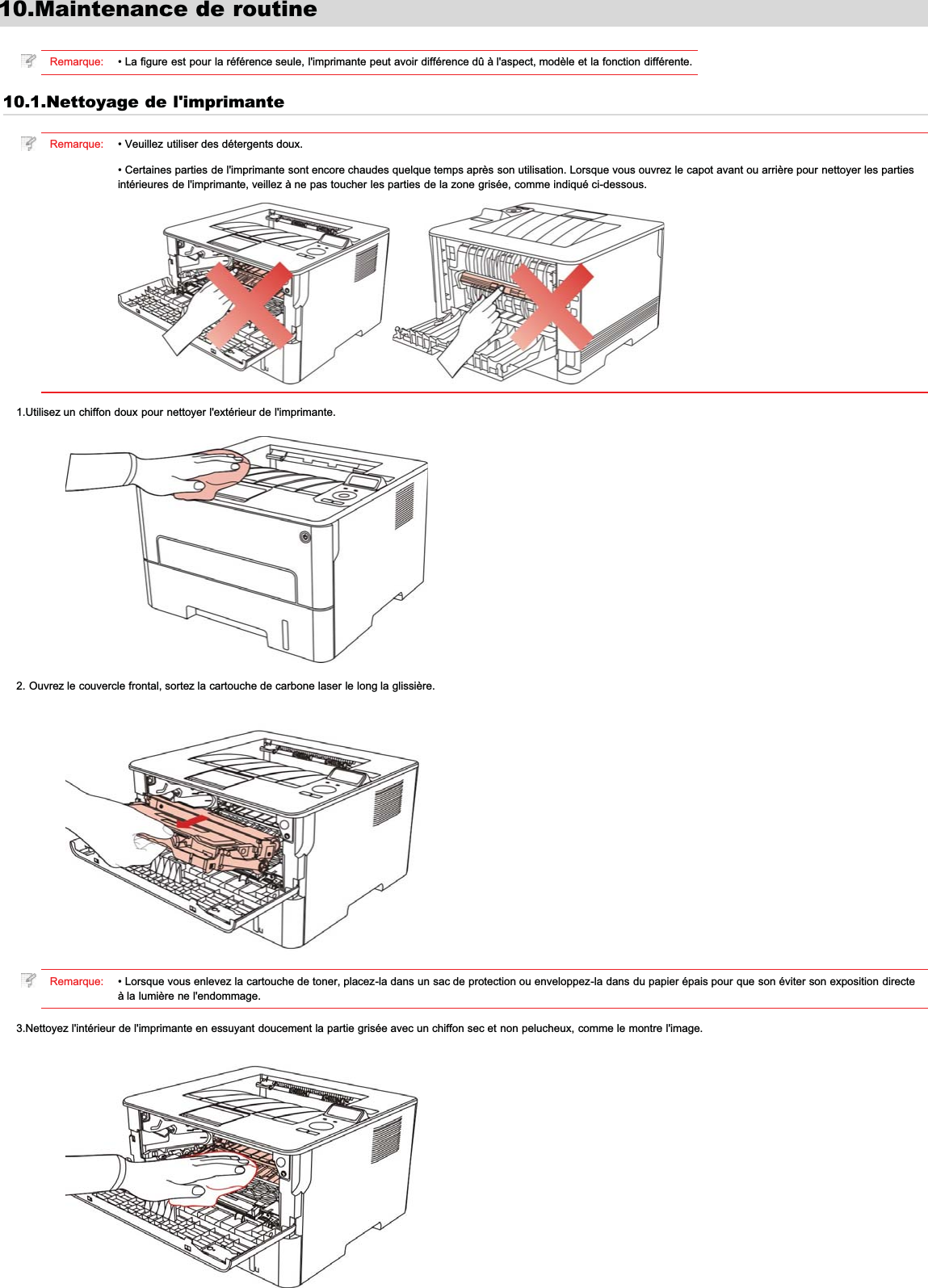 10.Maintenance de routineRemarque: • La figure est pour la référence seule, l&apos;imprimante peut avoir différence dû à l&apos;aspect, modèle et la fonction différente.10.1.Nettoyage de l&apos;imprimanteRemarque: • Veuillez utiliser des détergents doux.• Certaines parties de l&apos;imprimante sont encore chaudes quelque temps après son utilisation. Lorsque vous ouvrez le capot avant ou arrière pour nettoyer les partiesintérieures de l&apos;imprimante, veillez à ne pas toucher les parties de la zone grisée, comme indiqué ci-dessous.1.Utilisez un chiffon doux pour nettoyer l&apos;extérieur de l&apos;imprimante.2. Ouvrez le couvercle frontal, sortez la cartouche de carbone laser le long la glissière.Remarque: • Lorsque vous enlevez la cartouche de toner, placez-la dans un sac de protection ou enveloppez-la dans du papier épais pour que son éviter son exposition directeà la lumière ne l&apos;endommage.3.Nettoyez l&apos;intérieur de l&apos;imprimante en essuyant doucement la partie grisée avec un chiffon sec et non pelucheux, comme le montre l&apos;image.