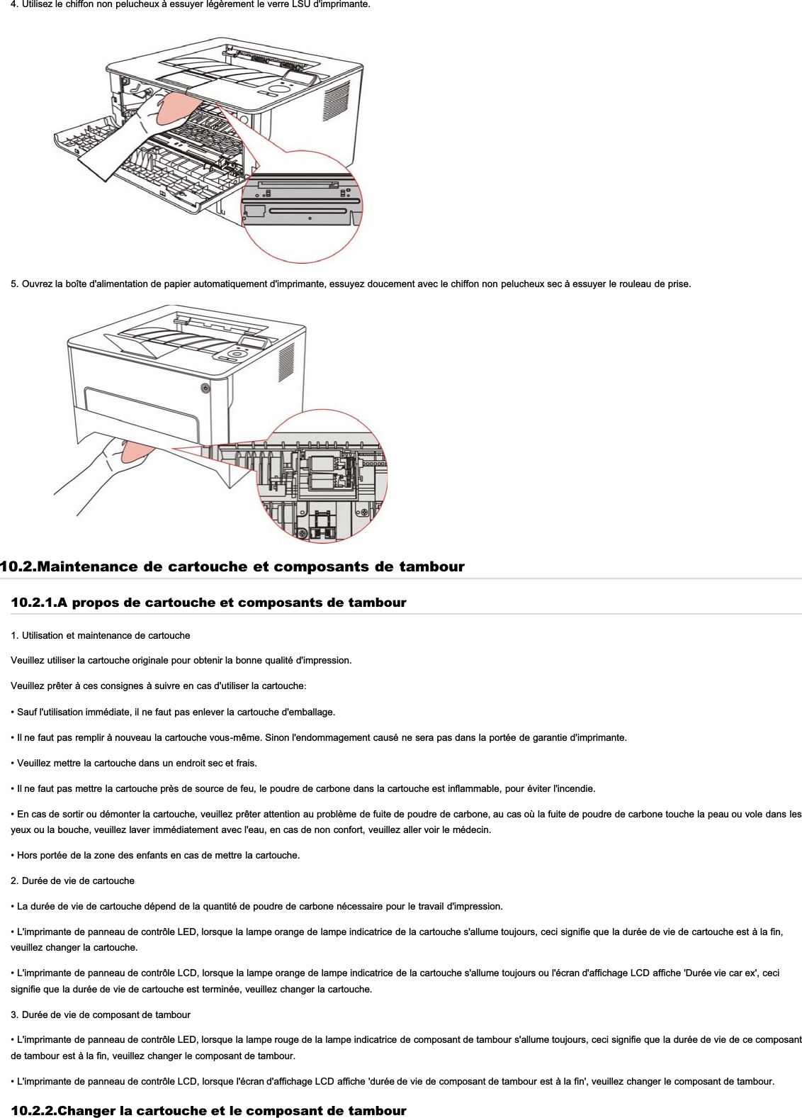 4. Utilisez le chiffon non pelucheux à essuyer légèrement le verre LSU d&apos;imprimante.5. Ouvrez la boîte d&apos;alimentation de papier automatiquement d&apos;imprimante, essuyez doucement avec le chiffon non pelucheux sec à essuyer le rouleau de prise.10.2.Maintenance de cartouche et composants de tambour10.2.1.A propos de cartouche et composants de tambour1. Utilisation et maintenance de cartoucheVeuillez utiliser la cartouche originale pour obtenir la bonne qualité d&apos;impression.Veuillez prêter à ces consignes à suivre en cas d&apos;utiliser la cartouche:• Sauf l&apos;utilisation immédiate, il ne faut pas enlever la cartouche d&apos;emballage.• Il ne faut pas remplir à nouveau la cartouche vous-même. Sinon l&apos;endommagement causé ne sera pas dans la portée de garantie d&apos;imprimante.• Veuillez mettre la cartouche dans un endroit sec et frais.• Il ne faut pas mettre la cartouche près de source de feu, le poudre de carbone dans la cartouche est inflammable, pour éviter l&apos;incendie.• En cas de sortir ou démonter la cartouche, veuillez prêter attention au problème de fuite de poudre de carbone, au cas où la fuite de poudre de carbone touche la peau ou vole dans lesyeux ou la bouche, veuillez laver immédiatement avec l&apos;eau, en cas de non confort, veuillez aller voir le médecin.• Hors portée de la zone des enfants en cas de mettre la cartouche.2. Durée de vie de cartouche• La durée de vie de cartouche dépend de la quantité de poudre de carbone nécessaire pour le travail d&apos;impression.• L&apos;imprimante de panneau de contrôle LED, lorsque la lampe orange de lampe indicatrice de la cartouche s&apos;allume toujours, ceci signifie que la durée de vie de cartouche est à la fin,veuillez changer la cartouche.• L&apos;imprimante de panneau de contrôle LCD, lorsque la lampe orange de lampe indicatrice de la cartouche s&apos;allume toujours ou l&apos;écran d&apos;affichage LCD affiche &apos;Durée vie car ex&apos;, cecisignifie que la durée de vie de cartouche est terminée, veuillez changer la cartouche.3. Durée de vie de composant de tambour• L&apos;imprimante de panneau de contrôle LED, lorsque la lampe rouge de la lampe indicatrice de composant de tambour s&apos;allume toujours, ceci signifie que la durée de vie de ce composantde tambour est à la fin, veuillez changer le composant de tambour.• L&apos;imprimante de panneau de contrôle LCD, lorsque l&apos;écran d&apos;affichage LCD affiche &apos;durée de vie de composant de tambour est à la fin&apos;, veuillez changer le composant de tambour.10.2.2.Changer la cartouche et le composant de tambour