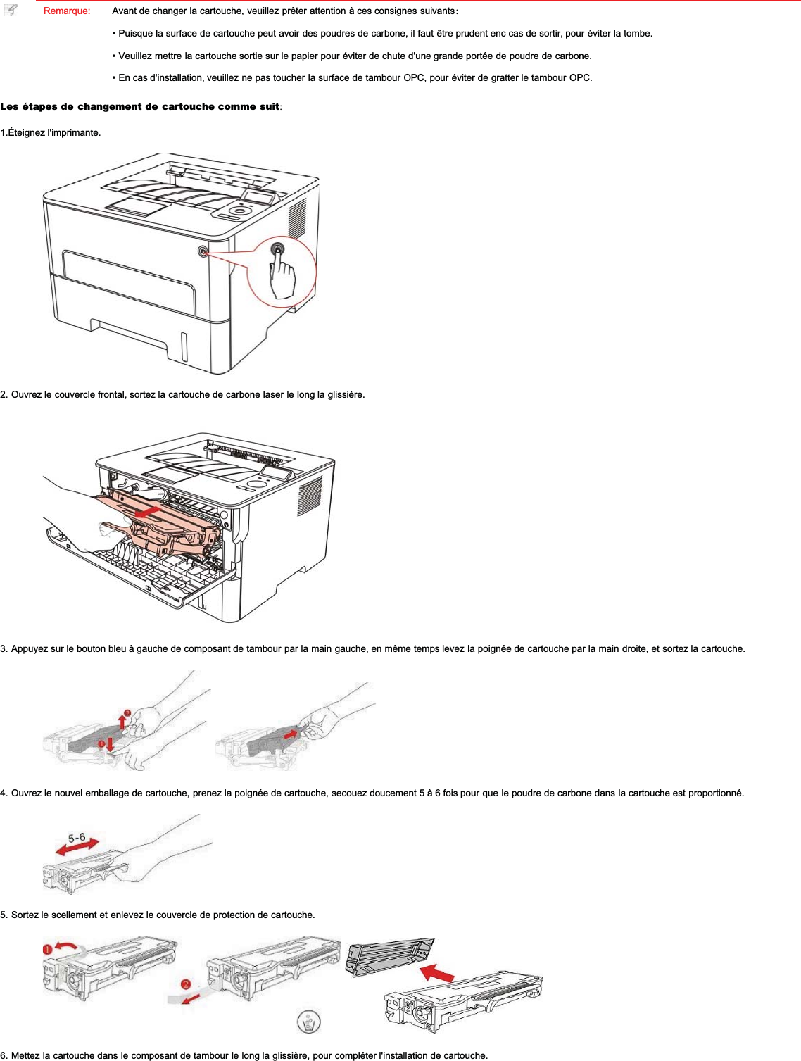 Remarque: Avant de changer la cartouche, veuillez prêter attention à ces consignes suivants:• Puisque la surface de cartouche peut avoir des poudres de carbone, il faut être prudent enc cas de sortir, pour éviter la tombe.• Veuillez mettre la cartouche sortie sur le papier pour éviter de chute d&apos;une grande portée de poudre de carbone.• En cas d&apos;installation, veuillez ne pas toucher la surface de tambour OPC, pour éviter de gratter le tambour OPC.Les étapes de changement de cartouche comme suit:1.Éteignez l&apos;imprimante.2. Ouvrez le couvercle frontal, sortez la cartouche de carbone laser le long la glissière.3. Appuyez sur le bouton bleu à gauche de composant de tambour par la main gauche, en même temps levez la poignée de cartouche par la main droite, et sortez la cartouche.4. Ouvrez le nouvel emballage de cartouche, prenez la poignée de cartouche, secouez doucement 5 à 6 fois pour que le poudre de carbone dans la cartouche est proportionné.5. Sortez le scellement et enlevez le couvercle de protection de cartouche.6. Mettez la cartouche dans le composant de tambour le long la glissière, pour compléter l&apos;installation de cartouche.