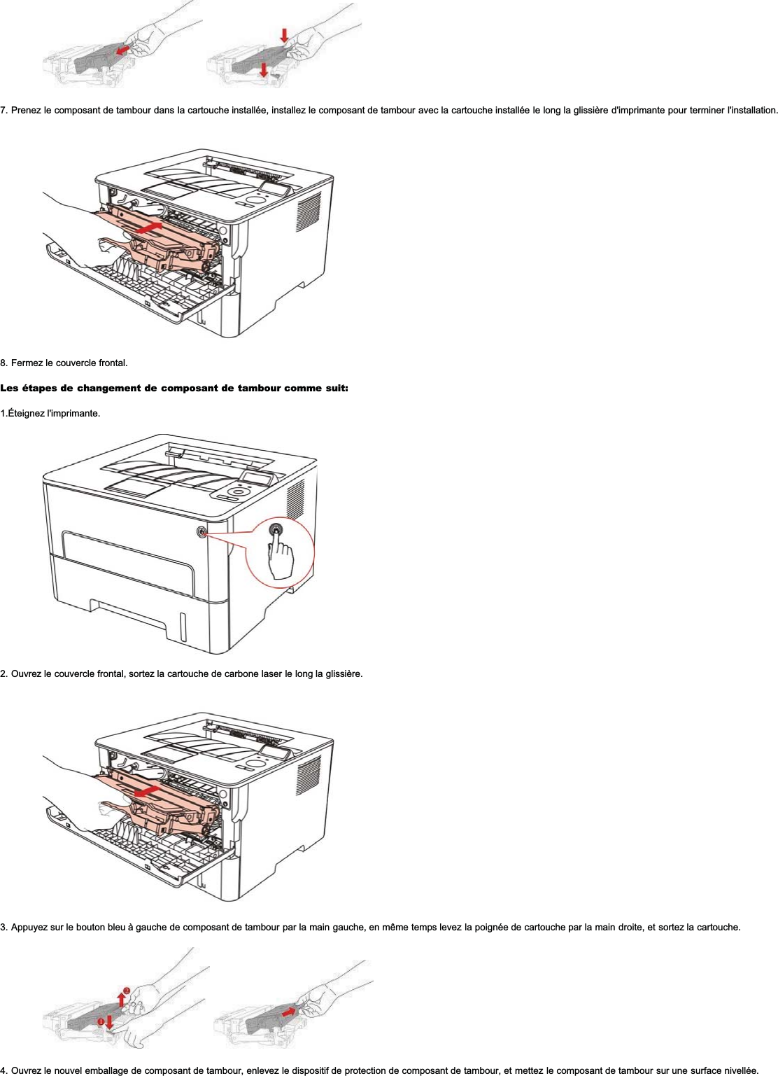 7. Prenez le composant de tambour dans la cartouche installée, installez le composant de tambour avec la cartouche installée le long la glissière d&apos;imprimante pour terminer l&apos;installation.8. Fermez le couvercle frontal.Les étapes de changement de composant de tambour comme suit:1.Éteignez l&apos;imprimante.2. Ouvrez le couvercle frontal, sortez la cartouche de carbone laser le long la glissière.3. Appuyez sur le bouton bleu à gauche de composant de tambour par la main gauche, en même temps levez la poignée de cartouche par la main droite, et sortez la cartouche.4. Ouvrez le nouvel emballage de composant de tambour, enlevez le dispositif de protection de composant de tambour, et mettez le composant de tambour sur une surface nivellée.