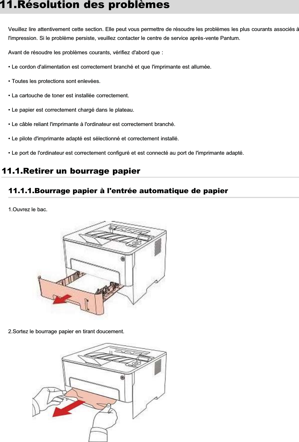 11.Résolution des problèmesVeuillez lire attentivement cette section. Elle peut vous permettre de résoudre les problèmes les plus courants associés àl&apos;impression. Si le problème persiste, veuillez contacter le centre de service après-vente Pantum.Avant de résoudre les problèmes courants, vérifiez d&apos;abord que :• Le cordon d&apos;alimentation est correctement branché et que l&apos;imprimante est allumée.• Toutes les protections sont enlevées.• La cartouche de toner est installée correctement.• Le papier est correctement chargé dans le plateau.• Le câble reliant l&apos;imprimante à l&apos;ordinateur est correctement branché.• Le pilote d&apos;imprimante adapté est sélectionné et correctement installé.• Le port de l&apos;ordinateur est correctement configuré et est connecté au port de l&apos;imprimante adapté.11.1.Retirer un bourrage papier11.1.1.Bourrage papier à l&apos;entrée automatique de papier1.Ouvrez le bac.2.Sortez le bourrage papier en tirant doucement.