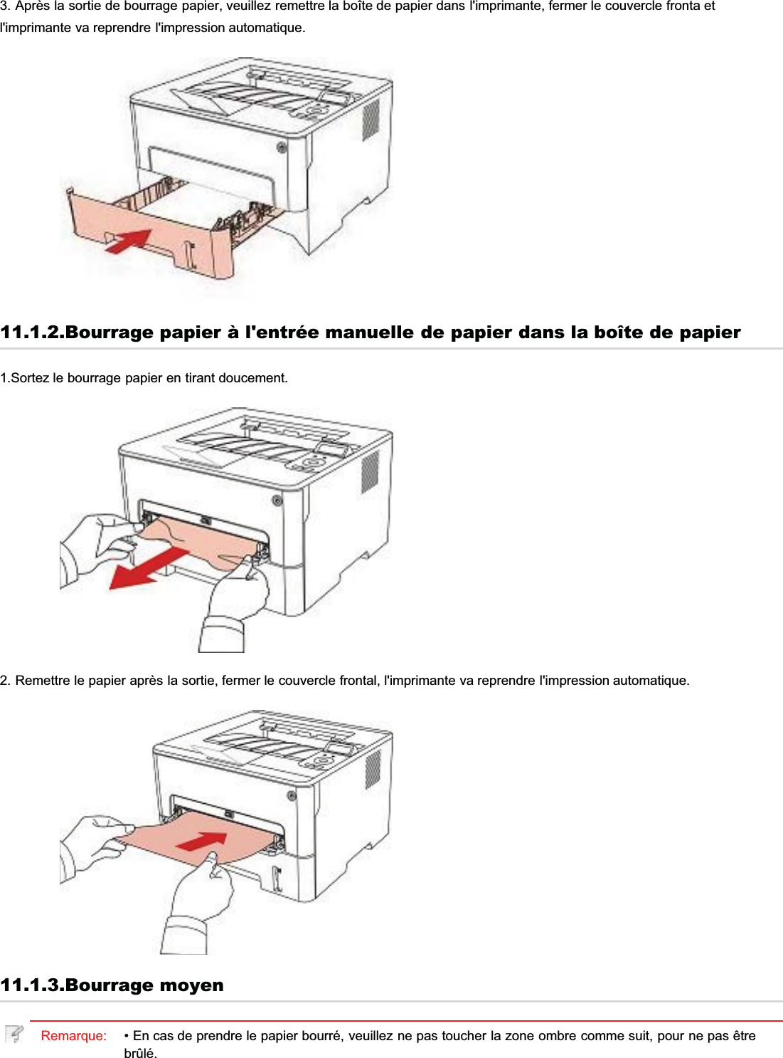 3. Après la sortie de bourrage papier, veuillez remettre la boîte de papier dans l&apos;imprimante, fermer le couvercle fronta etl&apos;imprimante va reprendre l&apos;impression automatique.11.1.2.Bourrage papier à l&apos;entrée manuelle de papier dans la boîte de papier1.Sortez le bourrage papier en tirant doucement.2. Remettre le papier après la sortie, fermer le couvercle frontal, l&apos;imprimante va reprendre l&apos;impression automatique.11.1.3.Bourrage moyenRemarque: • En cas de prendre le papier bourré, veuillez ne pas toucher la zone ombre comme suit, pour ne pas êtrebrûlé.