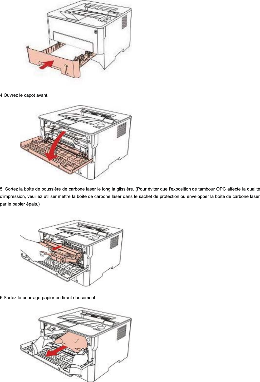 4.Ouvrez le capot avant.5. Sortez la boîte de poussière de carbone laser le long la glissière. (Pour éviter que l&apos;exposition de tambour OPC affecte la qualitéd&apos;impression, veuillez utiliser mettre la boîte de carbone laser dans le sachet de protection ou envelopper la boîte de carbone laserpar le papier épais.)6.Sortez le bourrage papier en tirant doucement.