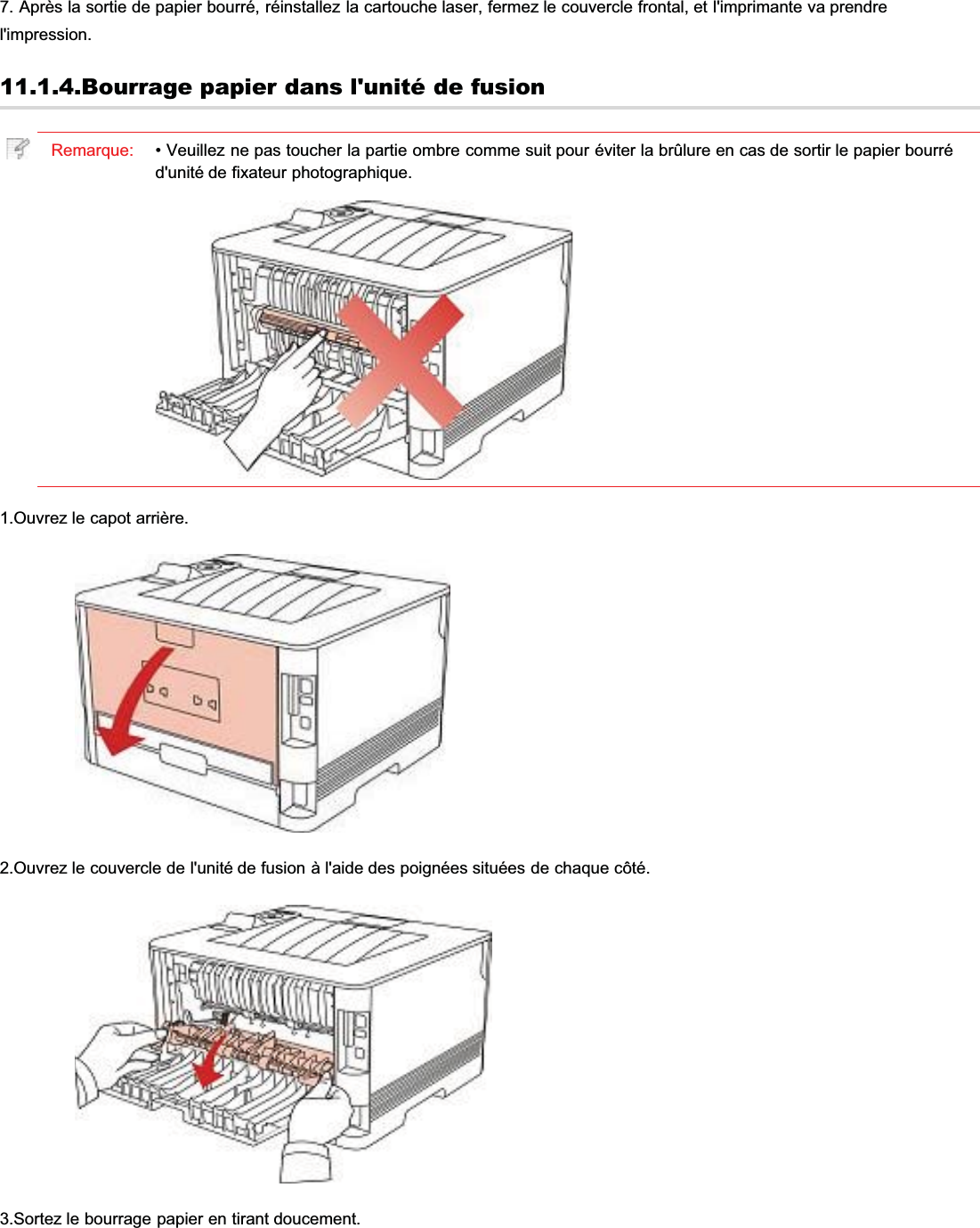 7. Après la sortie de papier bourré, réinstallez la cartouche laser, fermez le couvercle frontal, et l&apos;imprimante va prendrel&apos;impression.11.1.4.Bourrage papier dans l&apos;unité de fusionRemarque: • Veuillez ne pas toucher la partie ombre comme suit pour éviter la brûlure en cas de sortir le papier bourréd&apos;unité de fixateur photographique.1.Ouvrez le capot arrière.2.Ouvrez le couvercle de l&apos;unité de fusion à l&apos;aide des poignées situées de chaque côté.3.Sortez le bourrage papier en tirant doucement.