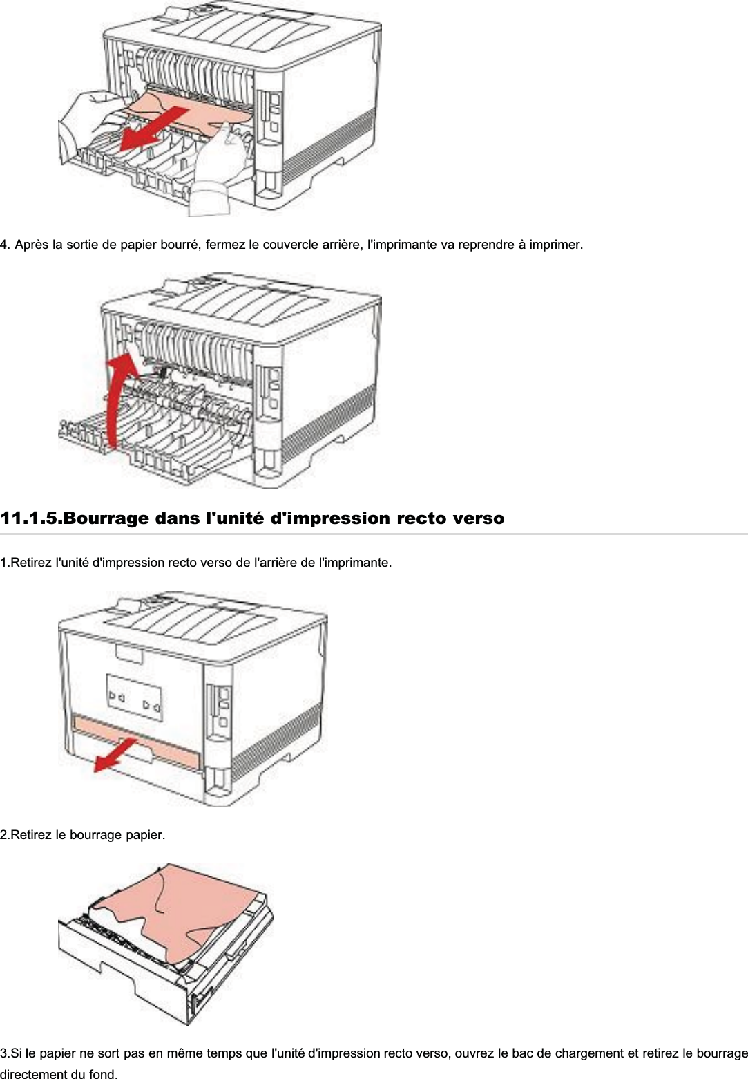 4. Après la sortie de papier bourré, fermez le couvercle arrière, l&apos;imprimante va reprendre à imprimer.11.1.5.Bourrage dans l&apos;unité d&apos;impression recto verso1.Retirez l&apos;unité d&apos;impression recto verso de l&apos;arrière de l&apos;imprimante.2.Retirez le bourrage papier.3.Si le papier ne sort pas en même temps que l&apos;unité d&apos;impression recto verso, ouvrez le bac de chargement et retirez le bourragedirectement du fond.