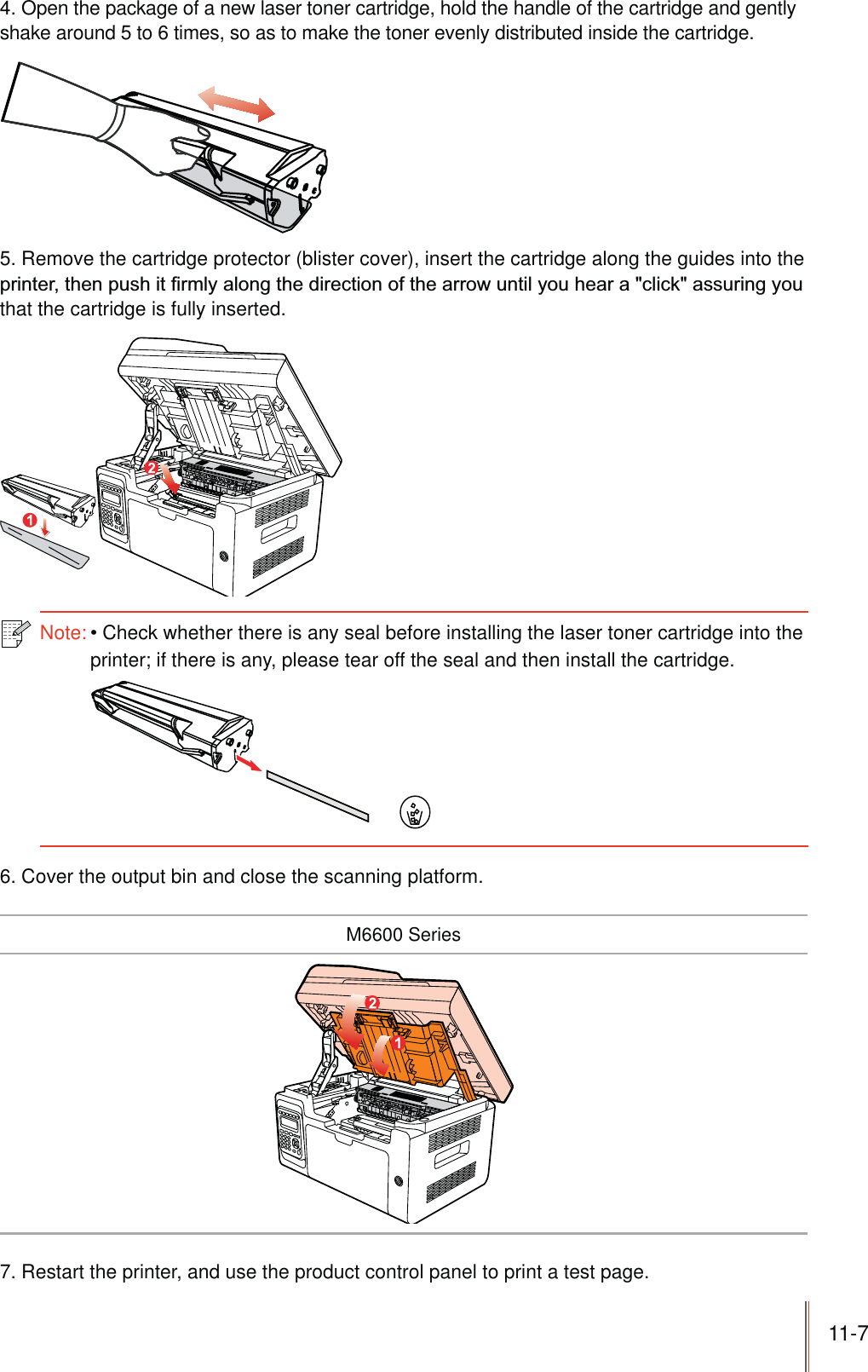 11-7 4. Open the package of a new laser toner cartridge, hold the handle of the cartridge and gently shake around 5 to 6 times, so as to make the toner evenly distributed inside the cartridge.5. Remove the cartridge protector (blister cover), insert the cartridge along the guides into the that the cartridge is fully inserted.Note:Check whether there is any seal before installing the laser toner cartridge into the printer; if there is any, please tear off the seal and then install the cartridge.6. Cover the output bin and close the scanning platform.M6600 Series7. Restart the printer, and use the product control panel to print a test page.