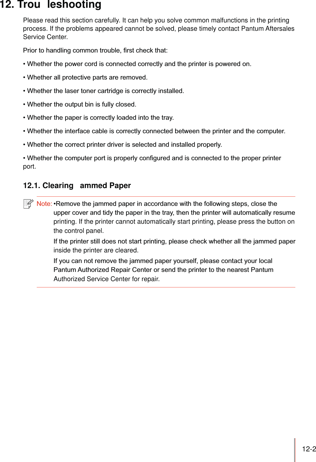 12-212. Trou leshootingPlease read this section carefully. It can help you solve common malfunctions in the printing process. If the problems appeared cannot be solved, please timely contact Pantum Aftersales Service Center.port.12.1. Clearing  ammed Paperprinting. If the printer cannot automatically start printing, please press the button on the control panel. inside the printer are cleared.Authorized Service Center for repair.