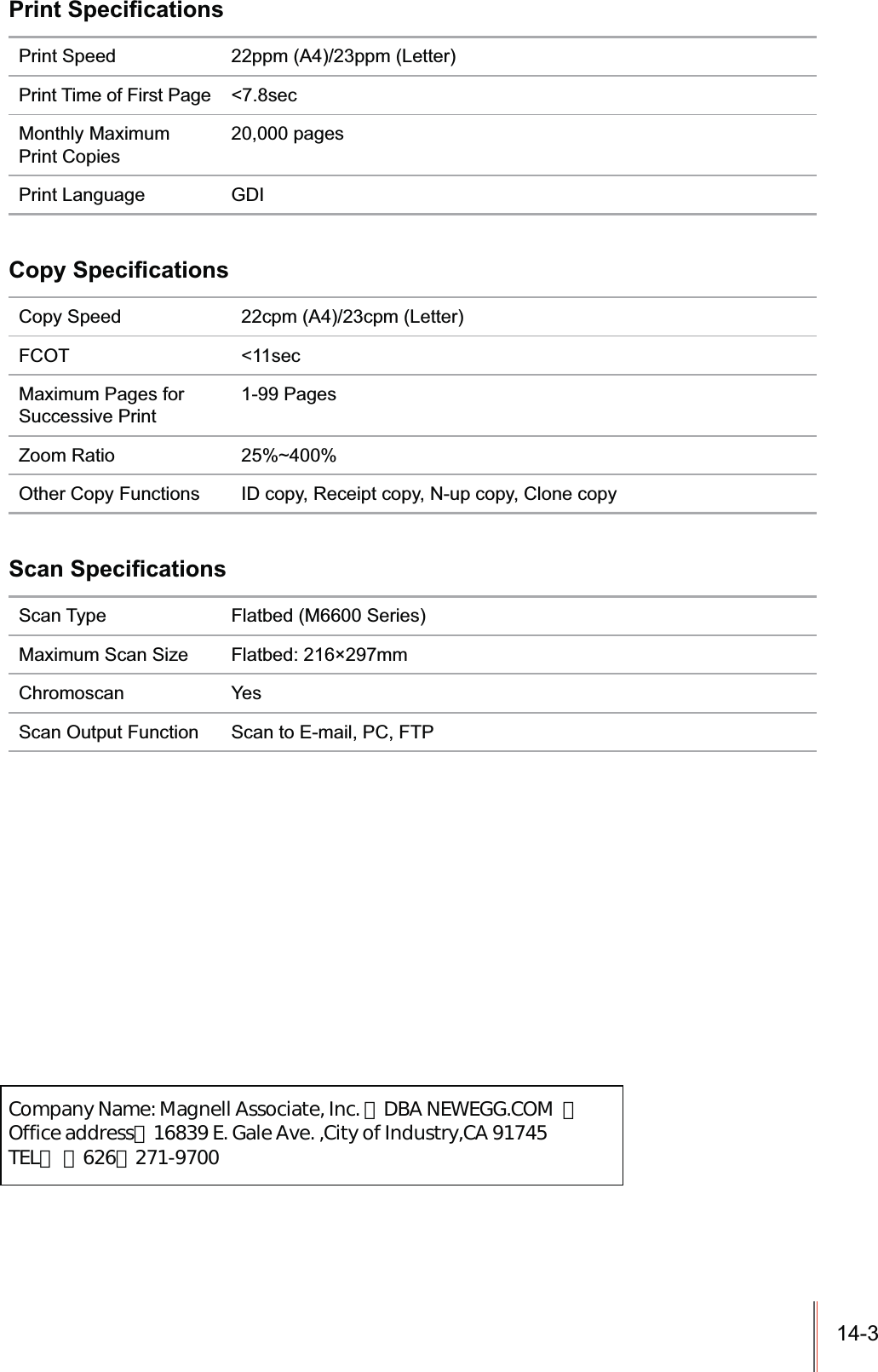 14-3 Print Speed 22ppm (A4)/23ppm (Letter)Print Time of First Page &lt;7.8secMonthly Maximum Print Copies20,000 pagesPrint Language GDICopy Speed 22cpm (A4)/23cpm (Letter)FCOT &lt;11secMaximum Pages for Successive Print 1-99 PagesZoom Ratio 25%~400%Other Copy Functions ID copy, Receipt copy, N-up copy, Clone copyScan Type Flatbed (M6600 Series)Maximum Scan Size Flatbed: 216×297mmChromoscan YesScan Output Function Scan to E-mail, PC, FTP                Company Name: Magnell Associate, Inc. （DBA NEWEGG.COM  ）                Office address：16839 E. Gale Ave. ,City of Industry,CA 91745                TEL： （626）271-9700