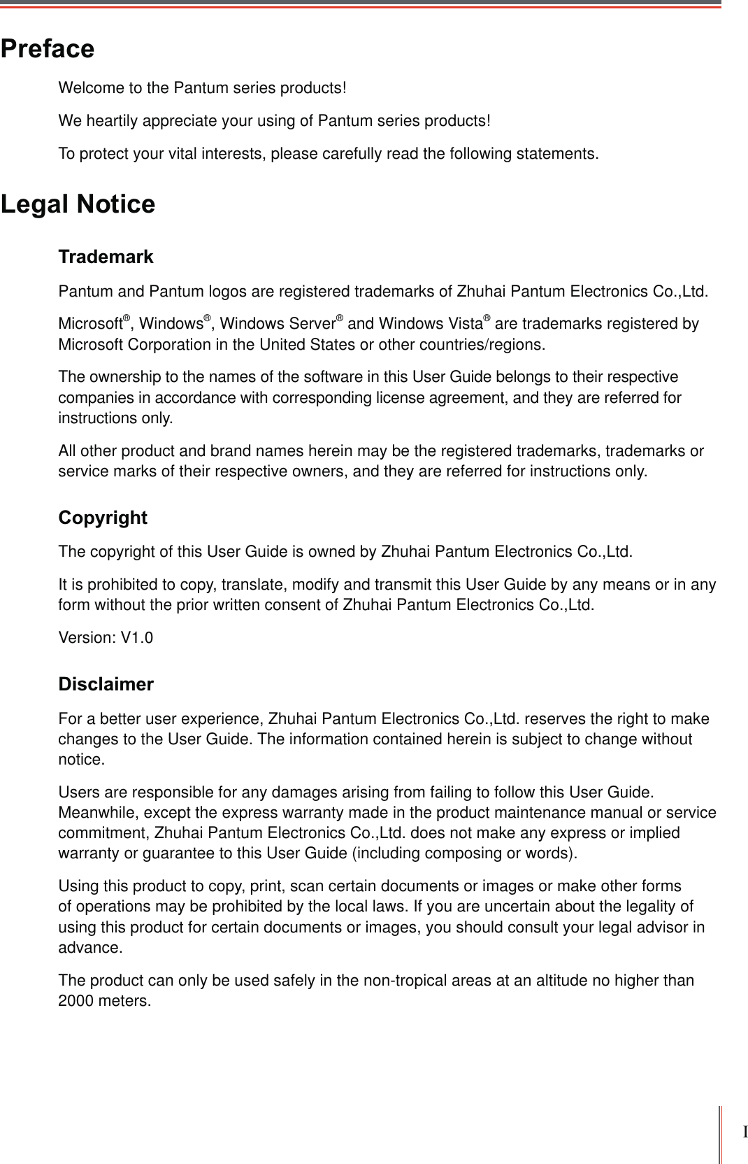 IPrefaceWelcome to the Pantum series products! We heartily appreciate your using of Pantum series products!To protect your vital interests, please carefully read the following statements.Legal NoticeTrademark Pantum and Pantum logos are registered trademarks of Zhuhai Pantum Electronics Co.,Ltd.Microsoft®, Windows®, Windows Server® and Windows Vista® are trademarks registered by Microsoft Corporation in the United States or other countries/regions. The ownership to the names of the software in this User Guide belongs to their respective companies in accordance with corresponding license agreement, and they are referred for instructions only.All other product and brand names herein may be the registered trademarks, trademarks or service marks of their respective owners, and they are referred for instructions only.CopyrightThe copyright of this User Guide is owned by Zhuhai Pantum Electronics Co.,Ltd.It is prohibited to copy, translate, modify and transmit this User Guide by any means or in any form without the prior written consent of Zhuhai Pantum Electronics Co.,Ltd.Version: V1.0DisclaimerFor a better user experience, Zhuhai Pantum Electronics Co.,Ltd. reserves the right to make changes to the User Guide. The information contained herein is subject to change without notice.Users are responsible for any damages arising from failing to follow this User Guide. Meanwhile, except the express warranty made in the product maintenance manual or service commitment, Zhuhai Pantum Electronics Co.,Ltd. does not make any express or implied warranty or guarantee to this User Guide (including composing or words).Using this product to copy, print, scan certain documents or images or make other forms of operations may be prohibited by the local laws. If you are uncertain about the legality of using this product for certain documents or images, you should consult your legal advisor in advance.The product can only be used safely in the non-tropical areas at an altitude no higher than 2000 meters.