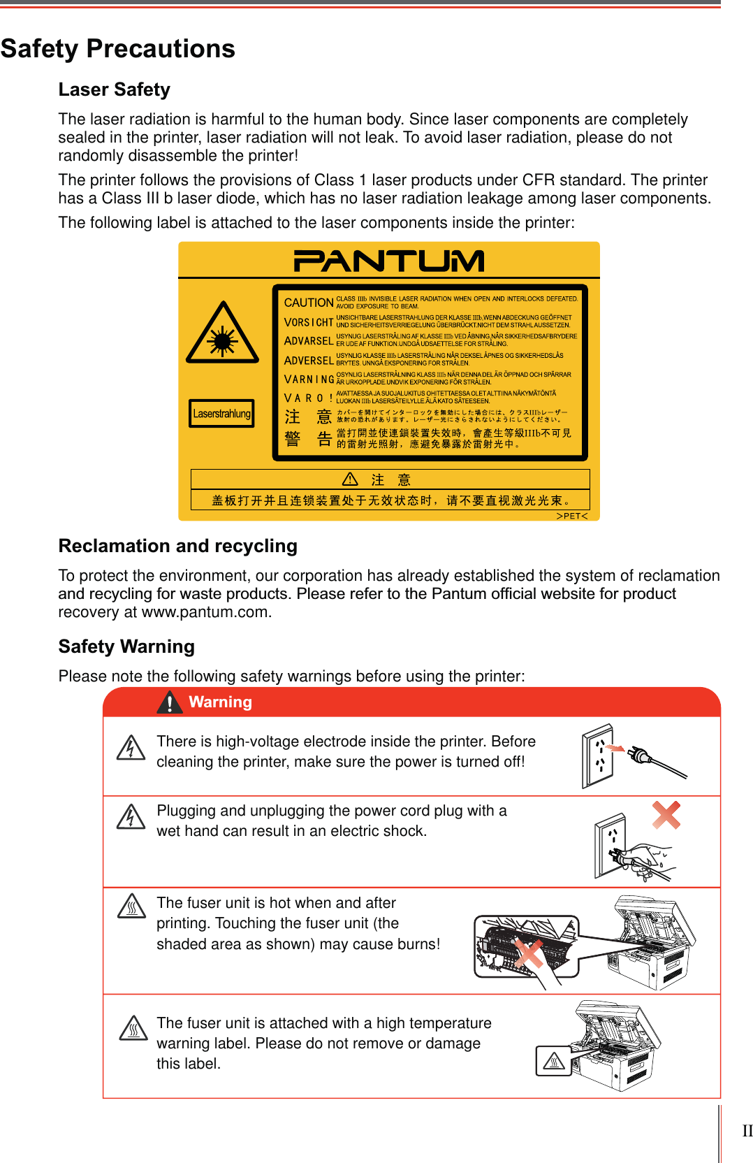 IISafety PrecautionsLaser Safety The laser radiation is harmful to the human body. Since laser components are completely sealed in the printer, laser radiation will not leak. To avoid laser radiation, please do not randomly disassemble the printer!The printer follows the provisions of Class 1 laser products under CFR standard. The printer has a Class III b laser diode, which has no laser radiation leakage among laser components.The following label is attached to the laser components inside the printer:Reclamation and recyclingTo protect the environment, our corporation has already established the system of reclamation recovery at www.pantum.com.Safety WarningPlease note the following safety warnings before using the printer:There is high-voltage electrode inside the printer. Before cleaning the printer, make sure the power is turned off!Plugging and unplugging the power cord plug with a wet hand can result in an electric shock. The fuser unit is attached with a high temperature warning label. Please do not remove or damage this label.The fuser unit is hot when and after printing. Touching the fuser unit (the shaded area as shown) may cause burns!Warning