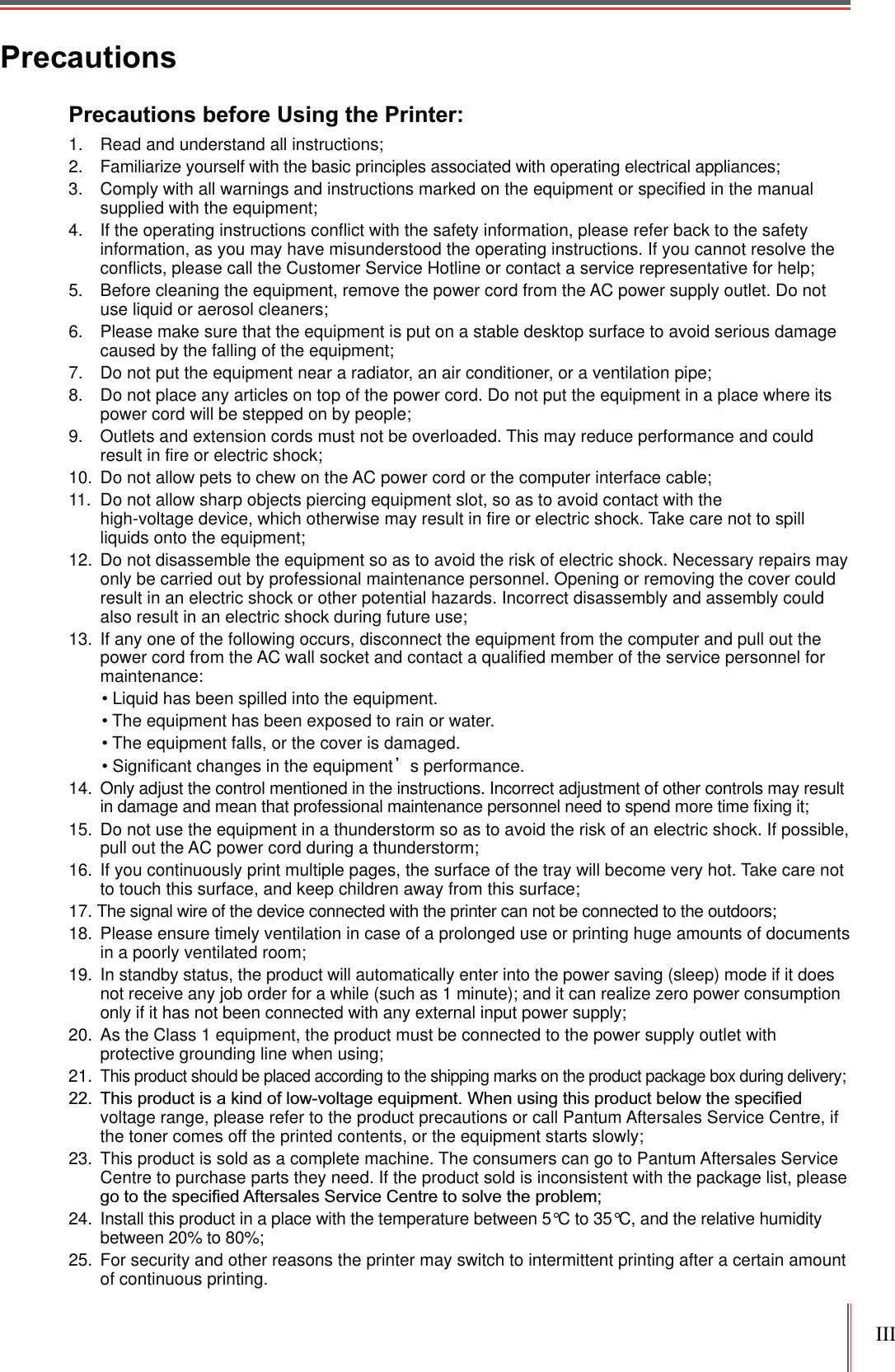 IIIPrecautionsPrecautions before Using the Printer:1.  Read and understand all instructions;2.  Familiarize yourself with the basic principles associated with operating electrical appliances;3.  Comply with all warnings and instructions marked on the equipment or specified in the manual supplied with the equipment;4.  If the operating instructions conflict with the safety information, please refer back to the safety information, as you may have misunderstood the operating instructions. If you cannot resolve the conflicts, please call the Customer Service Hotline or contact a service representative for help;5.  Before cleaning the equipment, remove the power cord from the AC power supply outlet. Do not use liquid or aerosol cleaners;6. Please make sure that the equipment is put on a stable desktop surface to avoid serious damage caused by the falling of the equipment;7.  Do not put the equipment near a radiator, an air conditioner, or a ventilation pipe;8.  Do not place any articles on top of the power cord. Do not put the equipment in a place where its power cord will be stepped on by people;9.  Outlets and extension cords must not be overloaded. This may reduce performance and could result in fire or electric shock;10.  Do not allow pets to chew on the AC power cord or the computer interface cable;11.  Do not allow sharp objects piercing equipment slot, so as to avoid contact with thehigh-voltage device, which otherwise may result in fire or electric shock. Take care not to spill liquids onto the equipment;12.  Do not disassemble the equipment so as to avoid the risk of electric shock. Necessary repairs may only be carried out by professional maintenance personnel. Opening or removing the cover could result in an electric shock or other potential hazards. Incorrect disassembly and assembly could also result in an electric shock during future use; 13.  If any one of the following occurs, disconnect the equipment from the computer and pull out the power cord from the AC wall socket and contact a qualified member of the service personnel for maintenance: Liquid has been spilled into the equipment.The equipment has been exposed to rain or water. The equipment falls, or the cover is damaged. Significant changes in the equipmentȏs performance.14.  Only adjust the control mentioned in the instructions. Incorrect adjustment of other controls may result in damage and mean that professional maintenance personnel need to spend more time fixing it;15.  Do not use the equipment in a thunderstorm so as to avoid the risk of an electric shock. If possible, pull out the AC power cord during a thunderstorm; 16. If you continuously print multiple pages, the surface of the tray will become very hot. Take care not to touch this surface, and keep children away from this surface; 17. The signal wire of the device connected with the printer can not be connected to the outdoors;18.  Please ensure timely ventilation in case of a prolonged use or printing huge amounts of documents in a poorly ventilated room;19. In standby status, the product will automatically enter into the power saving (sleep) mode if it does not receive any job order for a while (such as 1 minute); and it can realize zero power consumption only if it has not been connected with any external input power supply;20.  As the Class 1 equipment, the product must be connected to the power supply outlet with protective grounding line when using;21.This product should be placed according to the shipping marks on the product package box during delivery; voltage range, please refer to the product precautions or call Pantum Aftersales Service Centre, if the toner comes off the printed contents, or the equipment starts slowly;23. This product is sold as a complete machine. The consumers can go to Pantum Aftersales Service Centre to purchase parts they need. If the product sold is inconsistent with the package list, please 24. Install this product in a place with the temperature between 5°C to 35°C, and the relative humidity between 20% to 80%;25. For security and other reasons the printer may switch to intermittent printing after a certain amount of continuous printing.