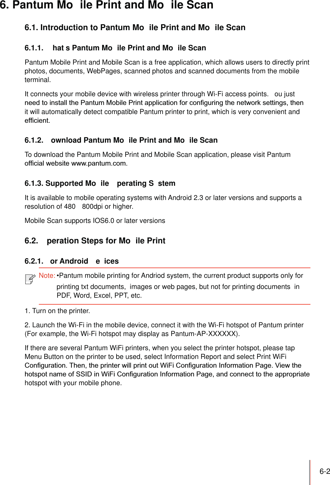 6-26. Pantum Mo ile Print and Mo ile Scan6.1. Introduction to Pantum Mo ile Print and Mo ile Scan6.1.1.  hat s Pantum Mo ile Print and Mo ile ScanPantum Mobile Print and Mobile Scan is a free application, which allows users to directly print photos, documents, WebPages, scanned photos and scanned documents from the mobile terminal.It connects your mobile device with wireless printer through Wi-Fi access points.  ou just it will automatically detect compatible Pantum printer to print, which is very convenient and 6.1.2.  ownload Pantum Mo ile Print and Mo ile ScanTo download the Pantum Mobile Print and Mobile Scan application, please visit Pantum 6.1.3. Supported Mo ile  perating S stemIt is available to mobile operating systems with Android 2.3 or later versions and supports a resolution of 480   800dpi or higher.Mobile Scan supports IOS6.0 or later versions6.2.  peration Steps for Mo ile Print6.2.1. or Android e ices1. Turn on the printer.2. Launch the Wi-Fi in the mobile device, connect it with the Wi-Fi hotspot of Pantum printer (For example, the Wi-Fi hotspot may display as Pantum-AP-XXXXXX).If there are several Pantum WiFi printers, when you select the printer hotspot, please tap Menu Button on the printer to be used, select Information Report and select Print WiFi hotspot with your mobile phone.Note:Pantum mobile printing for Andriod system, the current product supports only for printing txt documents,  images or web pages, but not for printing documents  inPDF, Word, Excel, PPT, etc.