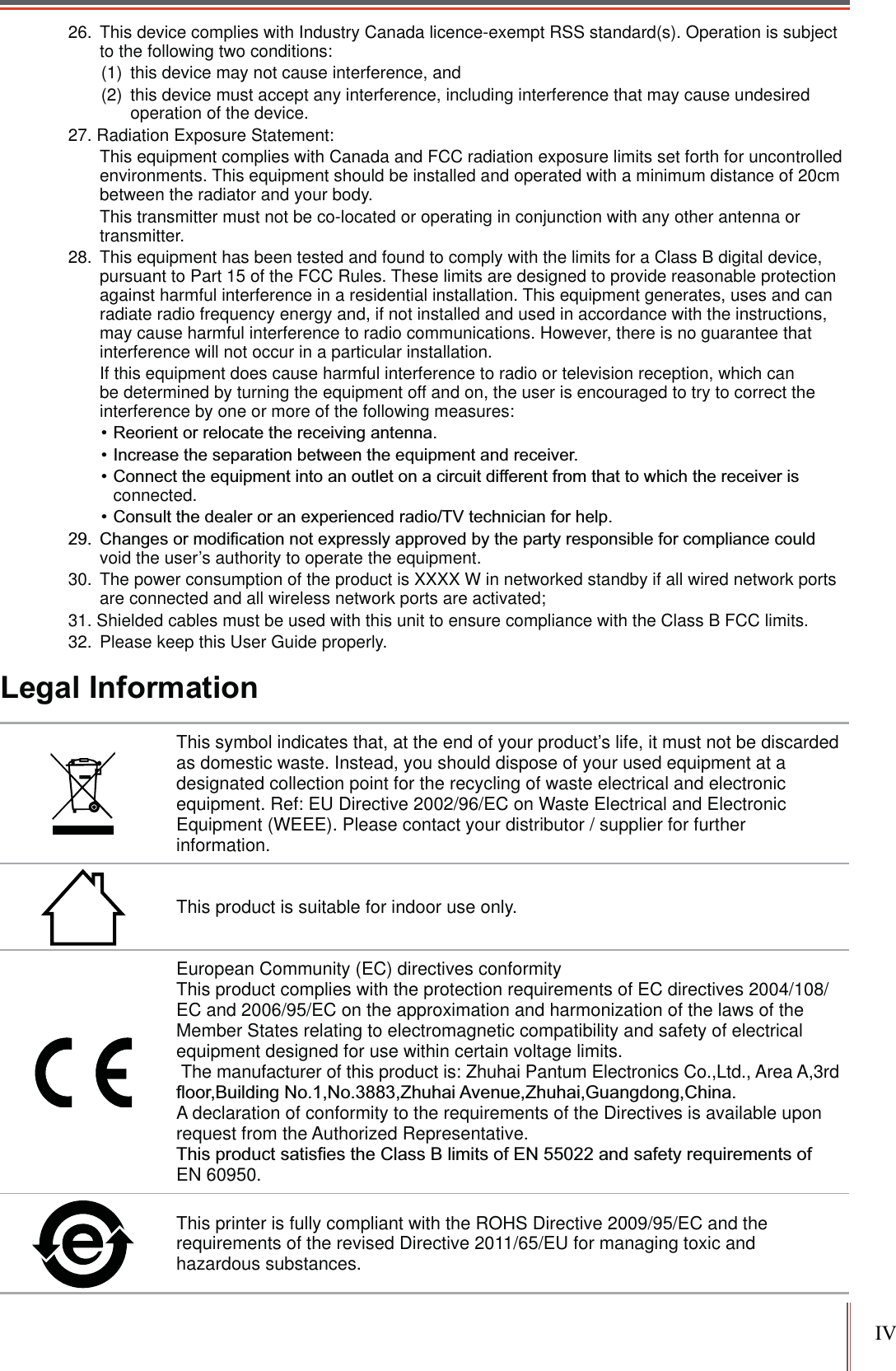 IV26. This device complies with Industry Canada licence-exempt RSS standard(s). Operation is subject to the following two conditions: (1) this device may not cause interference, and(2) this device must accept any interference, including interference that may cause undesired operation of the device.27. Radiation Exposure Statement: This equipment complies with Canada and FCC radiation exposure limits set forth for uncontrolled environments. This equipment should be installed and operated with a minimum distance of 20cm between the radiator and your body. This transmitter must not be co-located or operating in conjunction with any other antenna or transmitter.28. This equipment has been tested and found to comply with the limits for a Class B digital device, pursuant to Part 15 of the FCC Rules. These limits are designed to provide reasonable protection against harmful interference in a residential installation. This equipment generates, uses and can radiate radio frequency energy and, if not installed and used in accordance with the instructions, may cause harmful interference to radio communications. However, there is no guarantee that interference will not occur in a particular installation. If this equipment does cause harmful interference to radio or television reception, which can be determined by turning the equipment off and on, the user is encouraged to try to correct the interference by one or more of the following measures: connected. void the user’s authority to operate the equipment.30. The power consumption of the product is XXXX W in networked standby if all wired network ports are connected and all wireless network ports are activated;31. Shielded cables must be used with this unit to ensure compliance with the Class B FCC limits.32. Please keep this User Guide properly.Legal InformationThis symbol indicates that, at the end of your product’s life, it must not be discarded as domestic waste. Instead, you should dispose of your used equipment at a designated collection point for the recycling of waste electrical and electronic equipment. Ref: EU Directive 2002/96/EC on Waste Electrical and Electronic Equipment (WEEE). Please contact your distributor / supplier for further information.This product is suitable for indoor use only.European Community (EC) directives conformity This product complies with the protection requirements of EC directives 2004/108/EC and 2006/95/EC on the approximation and harmonization of the laws of the Member States relating to electromagnetic compatibility and safety of electrical equipment designed for use within certain voltage limits. The manufacturer of this product is: Zhuhai Pantum Electronics Co.,Ltd., Area A,3rd A declaration of conformity to the requirements of the Directives is available upon request from the Authorized Representative. EN 60950. This printer is fully compliant with the ROHS Directive 2009/95/EC and the requirements of the revised Directive 2011/65/EU for managing toxic and hazardous substances.