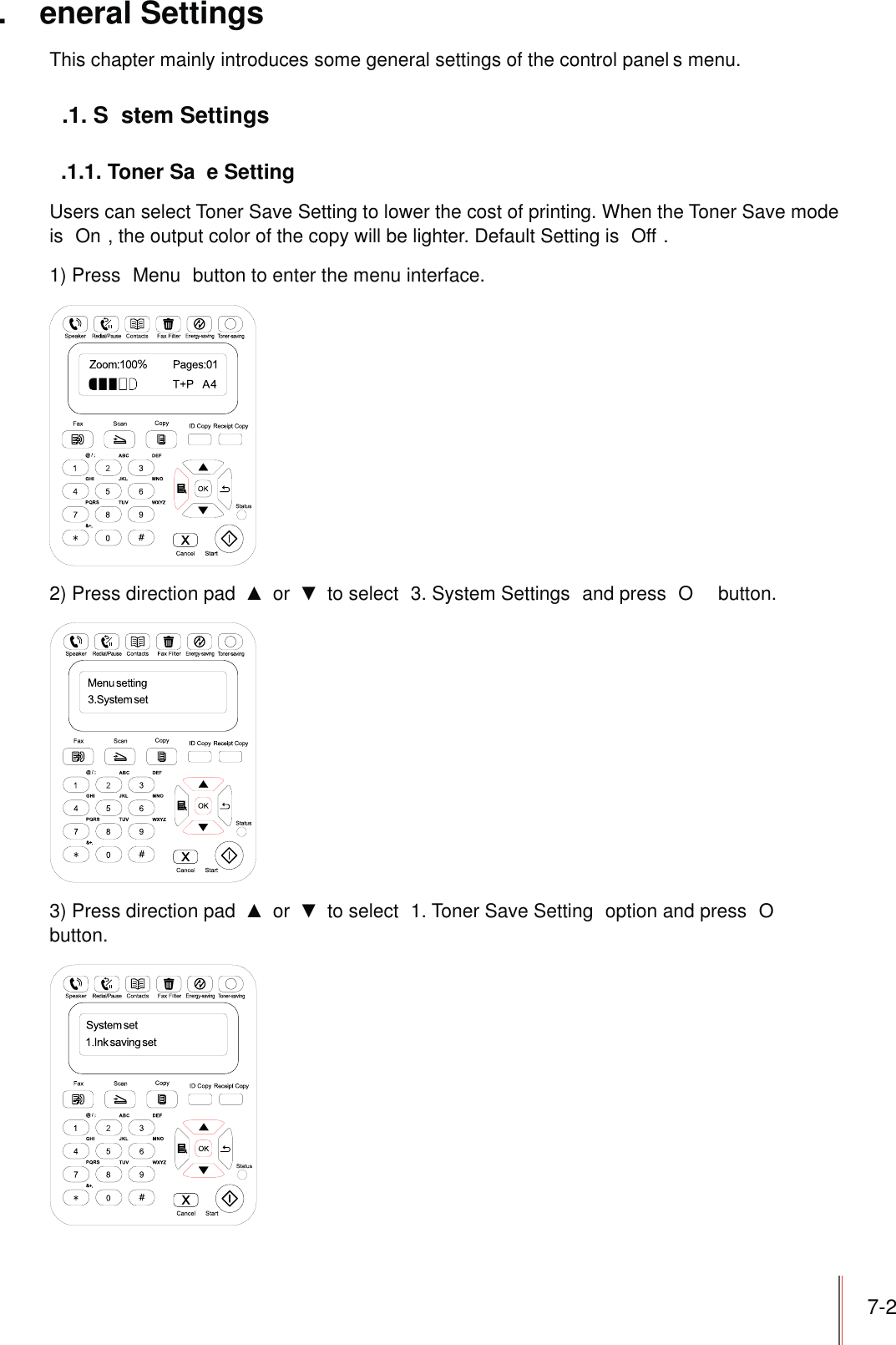 7-2. eneral SettingsThis chapter mainly introduces some general settings of the control panel s menu..1. S stem Settings.1.1. Toner Sa e SettingUsers can select Toner Save Setting to lower the cost of printing. When the Toner Save mode is  On , the output color of the copy will be lighter. Default Setting is  Off .1) Press  Menu  button to enter the menu interface.2) Press direction pad   or   to select  3. System Settings  and press  O  button.3) Press direction pad   or   to select  1. Toner Save Setting  option and press  O  button.