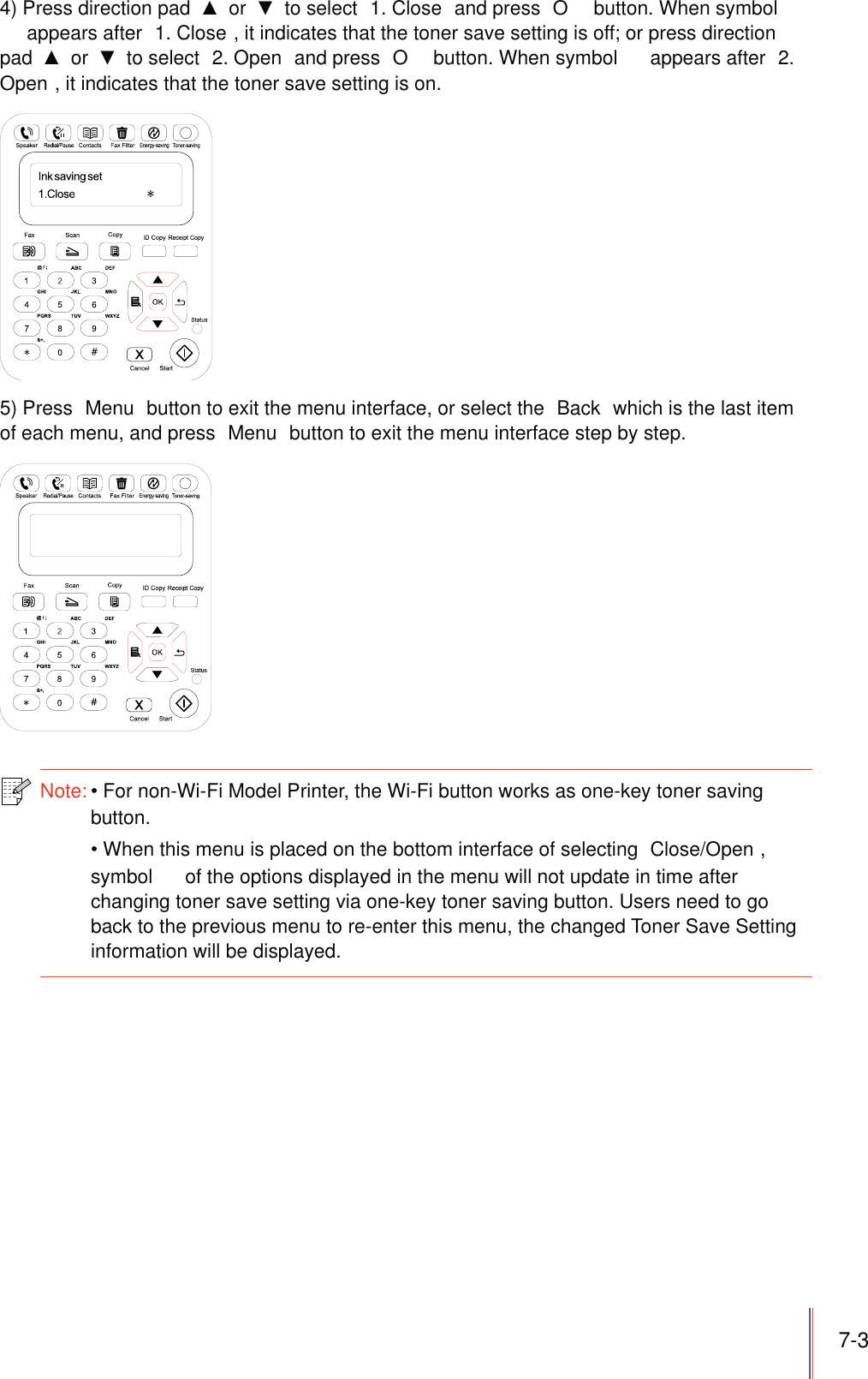 7-34) Press direction pad   or   to select  1. Close  and press  O  button. When symbol  appears after  1. Close , it indicates that the toner save setting is off; or press direction pad   or   to select  2. Open  and press  O  button. When symbol   appears after  2. Open , it indicates that the toner save setting is on.5) Press  Menu  button to exit the menu interface, or select the  Back  which is the last item of each menu, and press  Menu  button to exit the menu interface step by step.Note:For non-Wi-Fi Model Printer, the Wi-Fi button works as one-key toner saving button.When this menu is placed on the bottom interface of selecting  Close/Open , symbol   of the options displayed in the menu will not update in time after changing toner save setting via one-key toner saving button. Users need to go back to the previous menu to re-enter this menu, the changed Toner Save Setting information will be displayed.