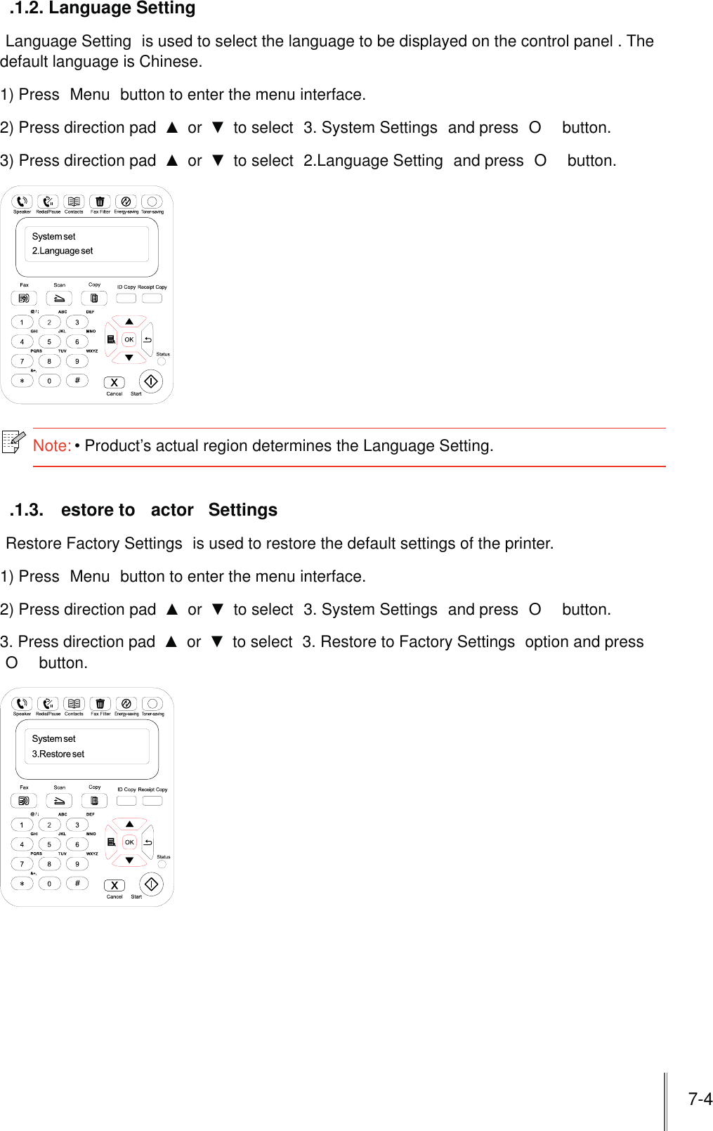 7-4.1.2. Language Setting Language Setting  is used to select the language to be displayed on the control panel . The default language is Chinese.1) Press  Menu  button to enter the menu interface.2) Press direction pad   or   to select  3. System Settings  and press  O  button.3) Press direction pad   or   to select  2.Language Setting  and press  O  button.Note:Product’s actual region determines the Language Setting. .1.3.  estore to  actor  SettingsRestore Factory Settings  is used to restore the default settings of the printer.1) Press  Menu  button to enter the menu interface.2) Press direction pad   or   to select  3. System Settings  and press  O  button.3. Press direction pad   or   to select  3. Restore to Factory Settings  option and press O  button.