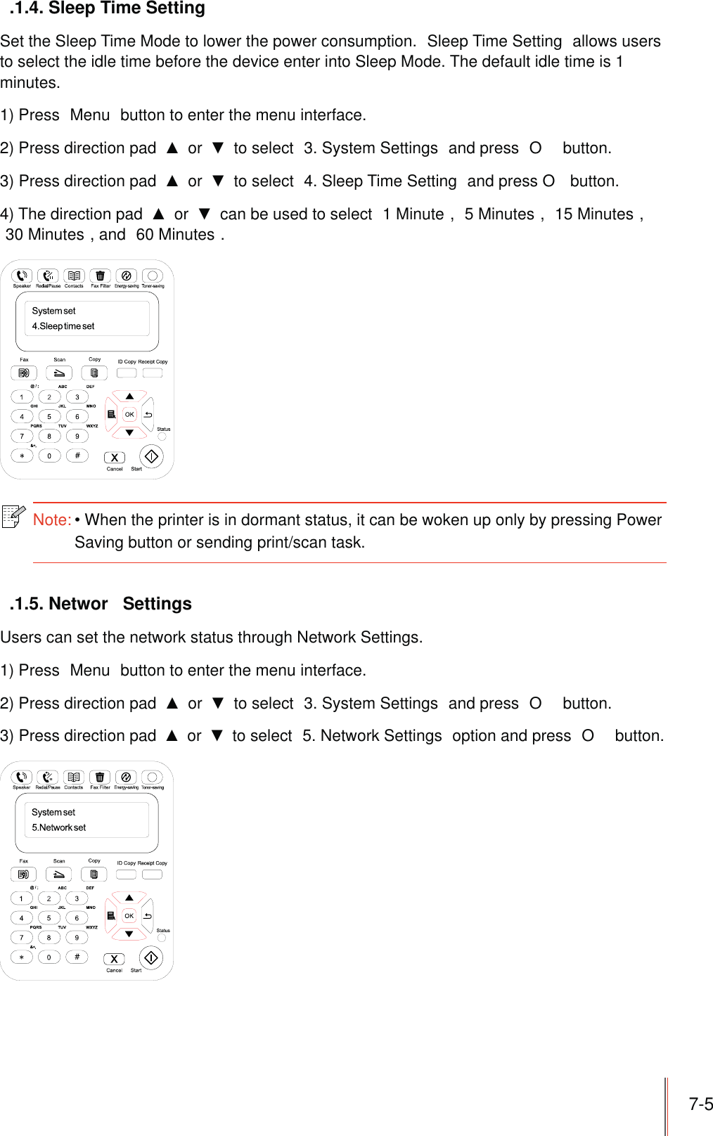 7-5.1.4. Sleep Time SettingSet the Sleep Time Mode to lower the power consumption.  Sleep Time Setting  allows users to select the idle time before the device enter into Sleep Mode. The default idle time is 1 minutes.1) Press  Menu  button to enter the menu interface.2) Press direction pad   or   to select  3. System Settings  and press  O  button.3) Press direction pad   or   to select  4. Sleep Time Setting  and press O  button.4) The direction pad   or   can be used to select  1 Minute ,  5 Minutes ,  15 Minutes , 30 Minutes , and  60 Minutes .Note:When the printer is in dormant status, it can be woken up only by pressing Power Saving button or sending print/scan task. .1.5. Networ  SettingsUsers can set the network status through Network Settings.1) Press  Menu  button to enter the menu interface.2) Press direction pad   or   to select  3. System Settings  and press  O  button.3) Press direction pad   or   to select  5. Network Settings  option and press  O  button.