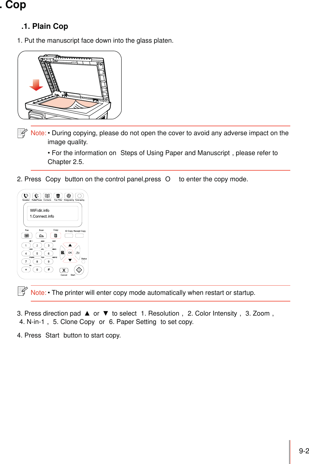 9-2. Cop.1. Plain Cop1. Put the manuscript face down into the glass platen.Note:During copying, please do not open the cover to avoid any adverse impact on the image quality. For the information on  Steps of Using Paper and Manuscript , please refer to Chapter 2.5.2. Press  Copy  button on the control panel,press  O  to enter the copy mode.Note:The printer will enter copy mode automatically when restart or startup. 3. Press direction pad   or   to select  1. Resolution ,  2. Color Intensity ,  3. Zoom ,4. N-in-1 ,  5. Clone Copy  or  6. Paper Setting  to set copy.4. Press  Start  button to start copy.