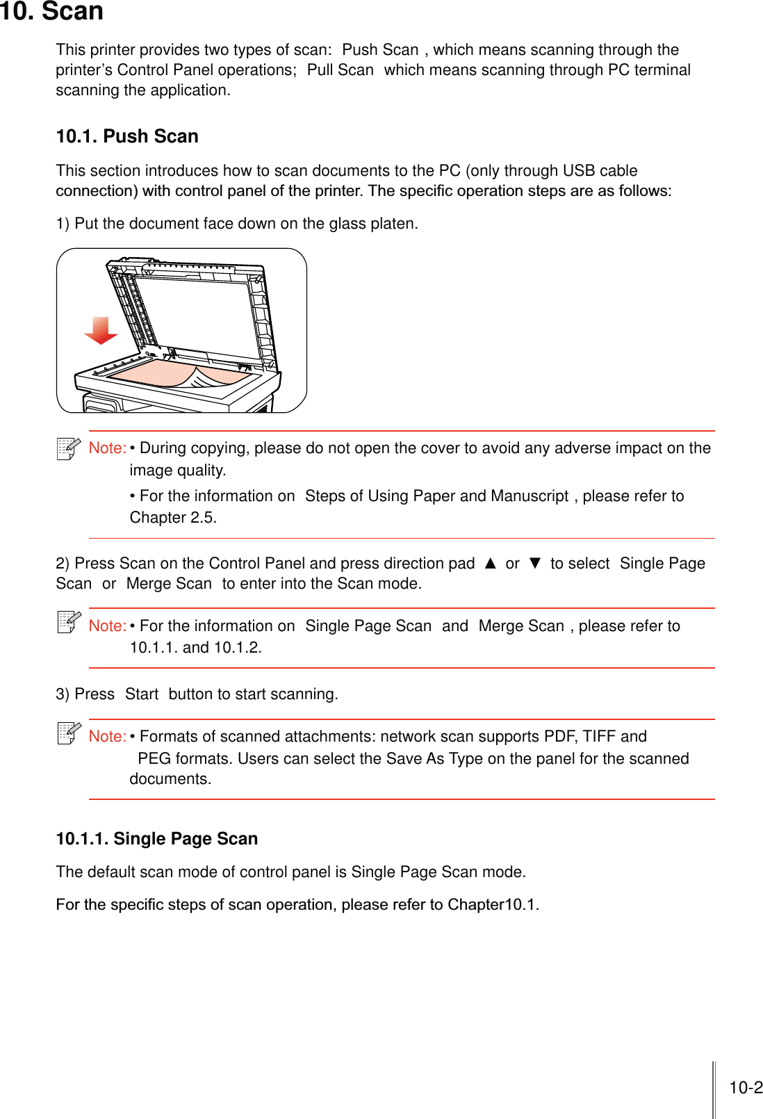 10-210. ScanThis printer provides two types of scan:  Push Scan , which means scanning through the printer’s Control Panel operations;  Pull Scan  which means scanning through PC terminal scanning the application.10.1. Push ScanThis section introduces how to scan documents to the PC (only through USB cable 1) Put the document face down on the glass platen.Note:During copying, please do not open the cover to avoid any adverse impact on the image quality. For the information on  Steps of Using Paper and Manuscript , please refer to Chapter 2.5.2) Press Scan on the Control Panel and press direction pad   or   to select  Single Page Scan  or  Merge Scan  to enter into the Scan mode.Note:For the information on  Single Page Scan  and  Merge Scan , please refer to 10.1.1. and 10.1.2.3) Press  Start  button to start scanning.Note:Formats of scanned attachments: network scan supports PDF, TIFF and PEG formats. Users can select the Save As Type on the panel for the scanned documents.10.1.1. Single Page ScanThe default scan mode of control panel is Single Page Scan mode.