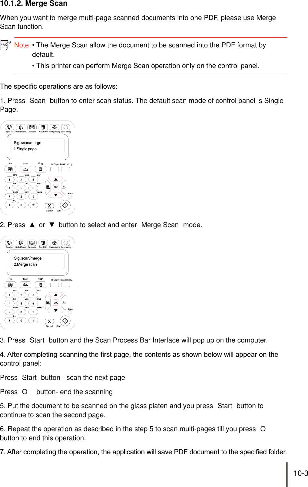 10-310.1.2. Merge ScanWhen you want to merge multi-page scanned documents into one PDF, please use Merge Scan function.Note:The Merge Scan allow the document to be scanned into the PDF format by default.This printer can perform Merge Scan operation only on the control panel.1. Press  Scan  button to enter scan status. The default scan mode of control panel is Single Page.2. Press   or   button to select and enter  Merge Scan  mode.3. Press  Start  button and the Scan Process Bar Interface will pop up on the computer.control panel:Press  Start  button - scan the next pagePress  O  button- end the scanning5. Put the document to be scanned on the glass platen and you press  Start  button to continue to scan the second page.6. Repeat the operation as described in the step 5 to scan multi-pages till you press  O  button to end this operation.