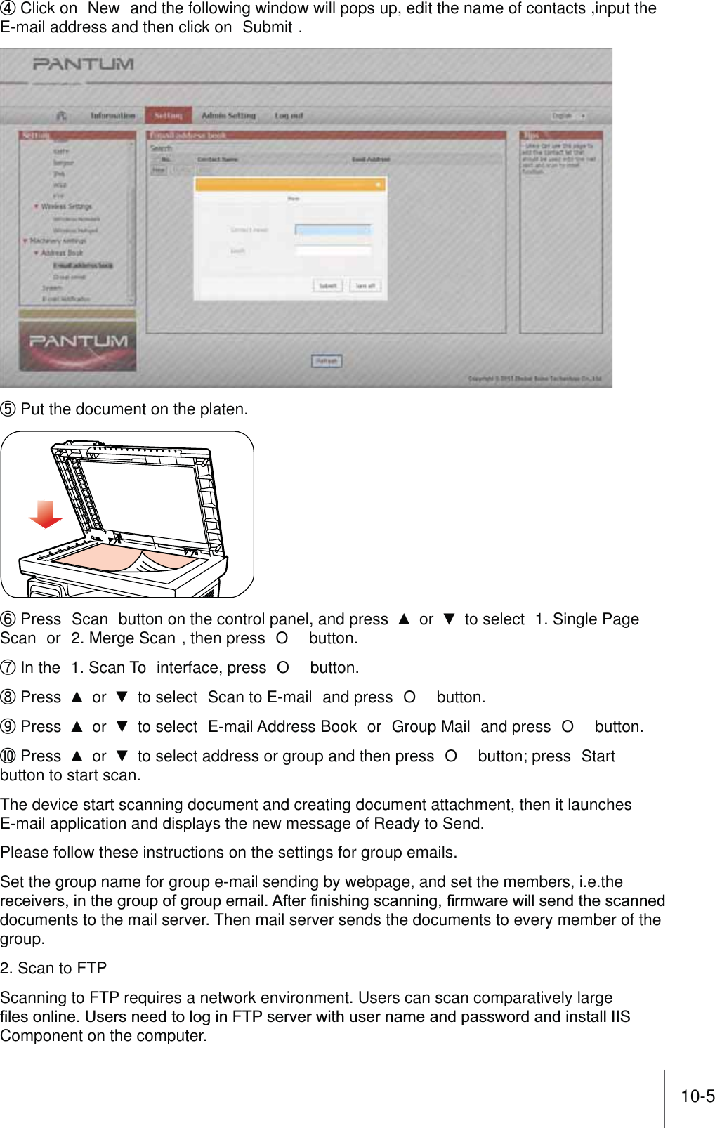 10-5ʚ Click on  New  and the following window will pops up, edit the name of contacts ,input the E-mail address and then click on  Submit .ʛ Put the document on the platen.ʜ Press  Scan  button on the control panel, and press   or   to select  1. Single Page Scan  or  2. Merge Scan , then press  O  button.ʝ In the  1. Scan To  interface, press  O  button.ʞ Press   or   to select  Scan to E-mail  and press  O  button.ʟ Press   or   to select  E-mail Address Book  or  Group Mail  and press  O  button.ʠ Press   or   to select address or group and then press  O  button; press  Start  button to start scan.The device start scanning document and creating document attachment, then it launches E-mail application and displays the new message of Ready to Send.Please follow these instructions on the settings for group emails.Set the group name for group e-mail sending by webpage, and set the members, i.e.the documents to the mail server. Then mail server sends the documents to every member of the group.2. Scan to FTPScanning to FTP requires a network environment. Users can scan comparatively large Component on the computer.