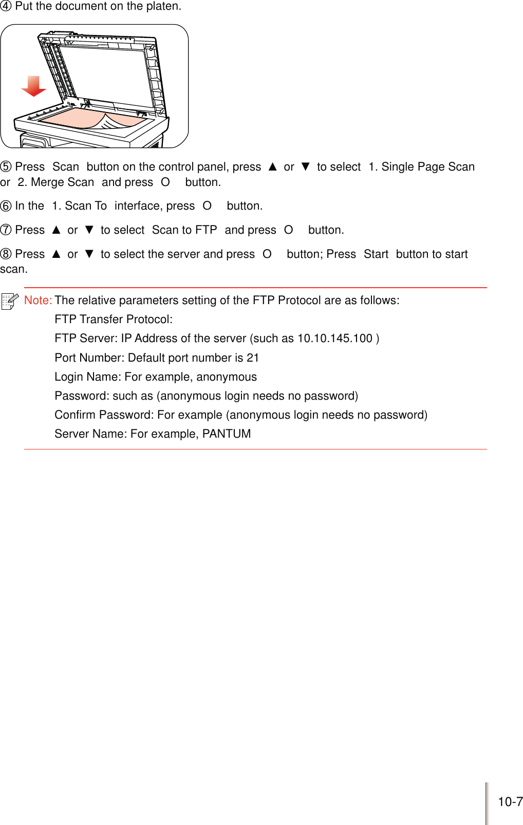 10-7ʚ Put the document on the platen.ʛ Press  Scan  button on the control panel, press   or   to select  1. Single Page Scan  or  2. Merge Scan  and press  O  button.ʜ In the  1. Scan To  interface, press  O  button.ʝ Press   or   to select  Scan to FTP  and press  O  button.ʞ Press   or   to select the server and press  O  button; Press  Start  button to start scan.Note: The relative parameters setting of the FTP Protocol are as follows:FTP Transfer Protocol:FTP Server: IP Address of the server (such as 10.10.145.100 )Port Number: Default port number is 21Login Name: For example, anonymousPassword: such as (anonymous login needs no password)Confirm Password: For example (anonymous login needs no password)Server Name: For example, PANTUM