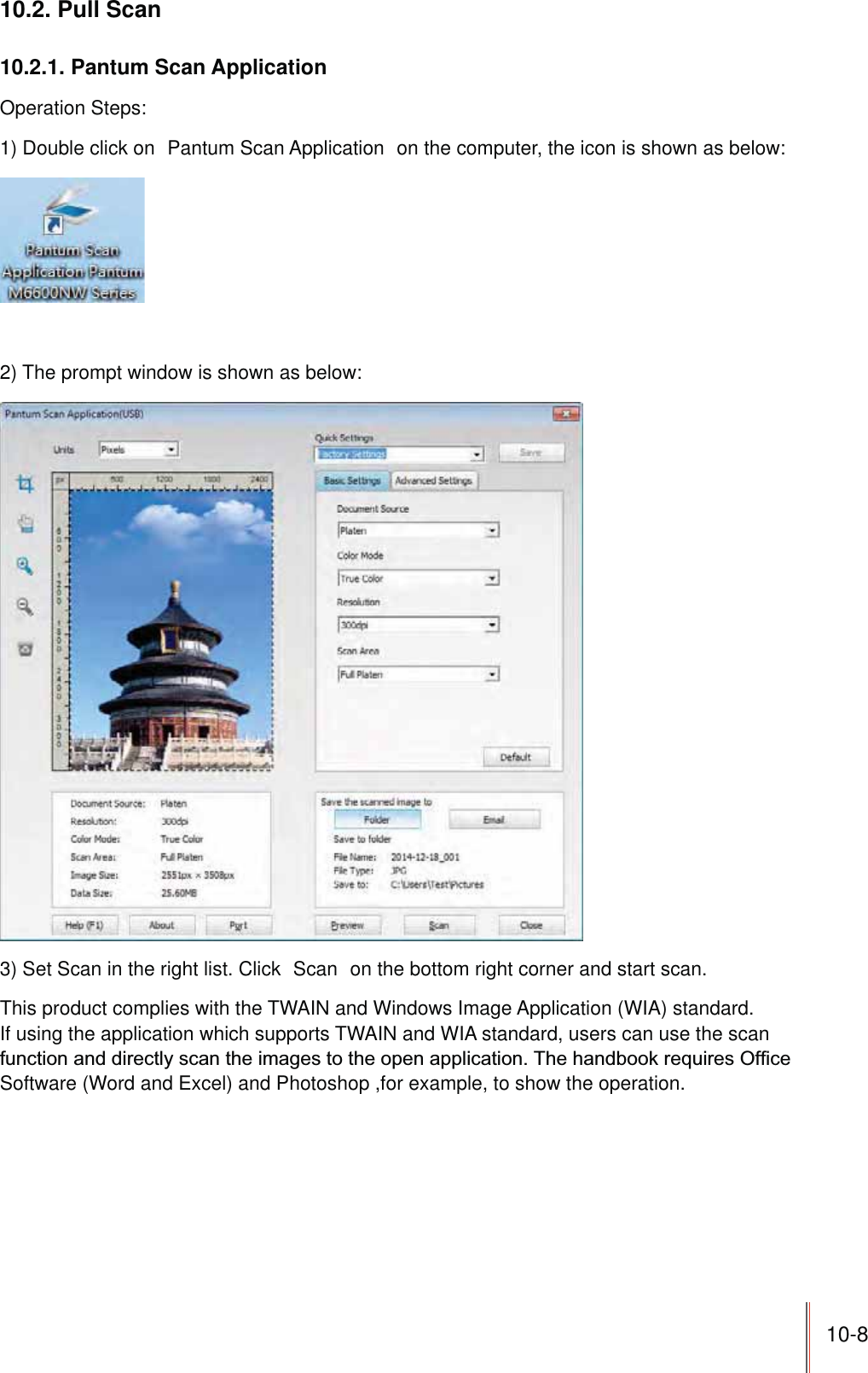 10-810.2. Pull Scan10.2.1. Pantum Scan ApplicationOperation Steps:1) Double click on  Pantum Scan Application  on the computer, the icon is shown as below:2) The prompt window is shown as below:3) Set Scan in the right list. Click  Scan  on the bottom right corner and start scan.This product complies with the TWAIN and Windows Image Application (WIA) standard. If using the application which supports TWAIN and WIA standard, users can use the scan Software (Word and Excel) and Photoshop ,for example, to show the operation.