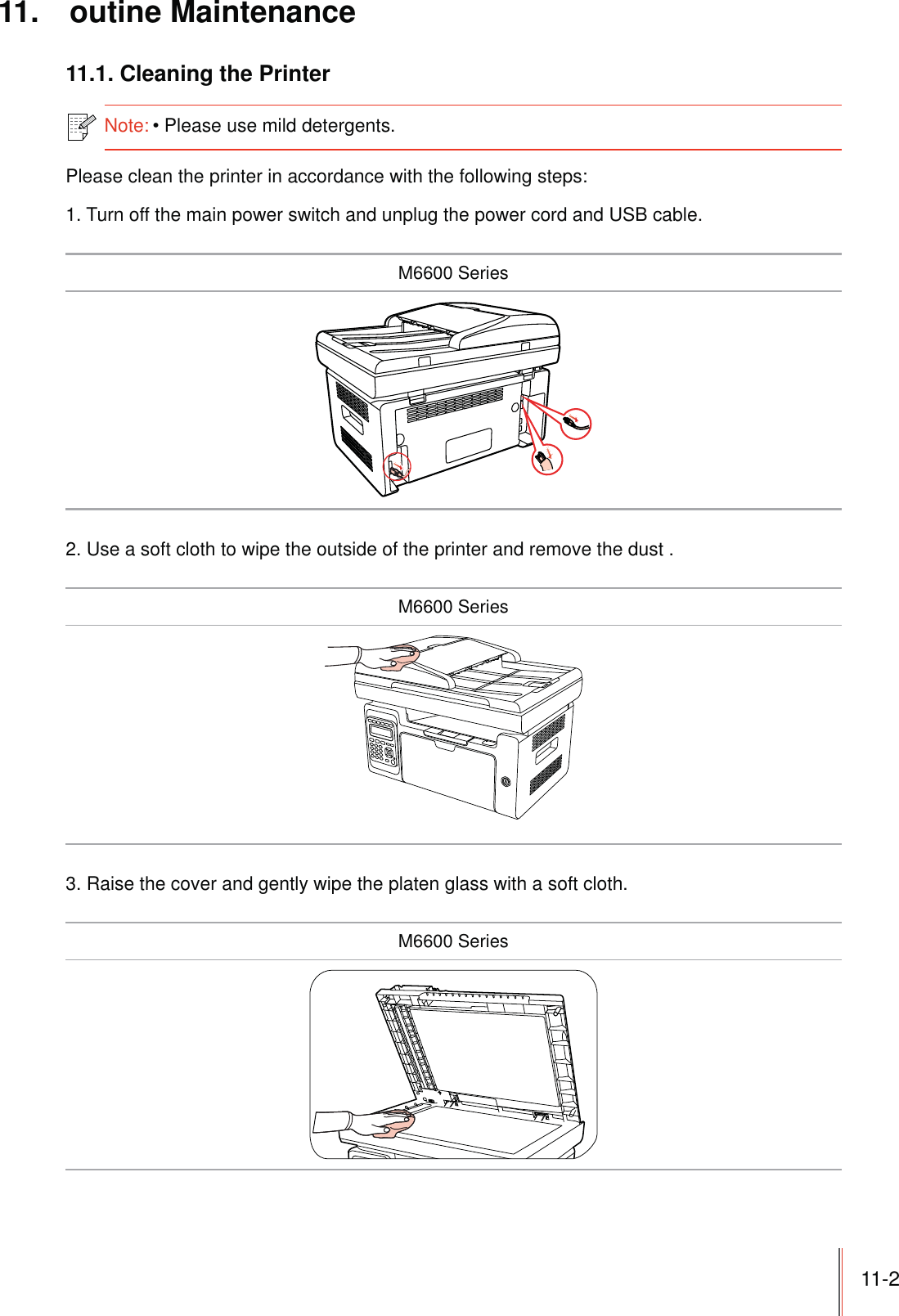 11-2 11. outine Maintenance11.1. Cleaning the PrinterNote:Please use mild detergents. Please clean the printer in accordance with the following steps:1. Turn off the main power switch and unplug the power cord and USB cable.M6600 Series2. Use a soft cloth to wipe the outside of the printer and remove the dust .M6600 Series3. Raise the cover and gently wipe the platen glass with a soft cloth.M6600 Series