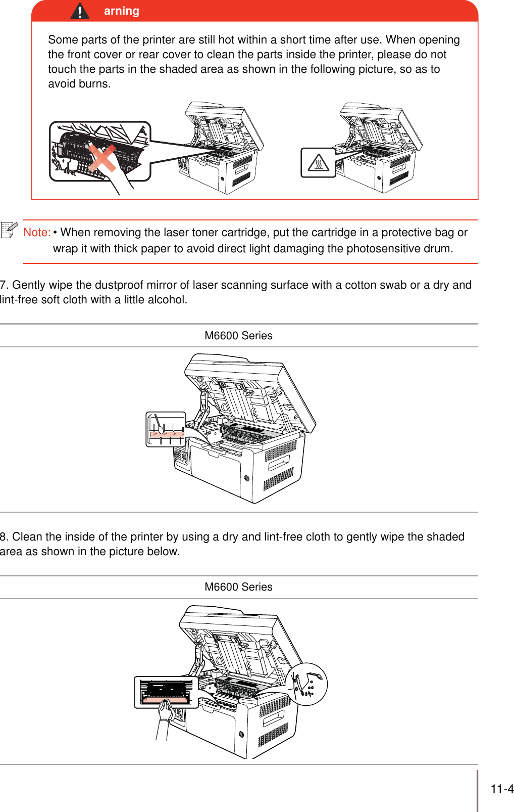 11-4 Some parts of the printer are still hot within a short time after use. When opening the front cover or rear cover to clean the parts inside the printer, please do not touch the parts in the shaded area as shown in the following picture, so as to avoid burns.arningNote:When removing the laser toner cartridge, put the cartridge in a protective bag or wrap it with thick paper to avoid direct light damaging the photosensitive drum. 7. Gently wipe the dustproof mirror of laser scanning surface with a cotton swab or a dry and lint-free soft cloth with a little alcohol.M6600 Series8. Clean the inside of the printer by using a dry and lint-free cloth to gently wipe the shaded area as shown in the picture below.M6600 Series