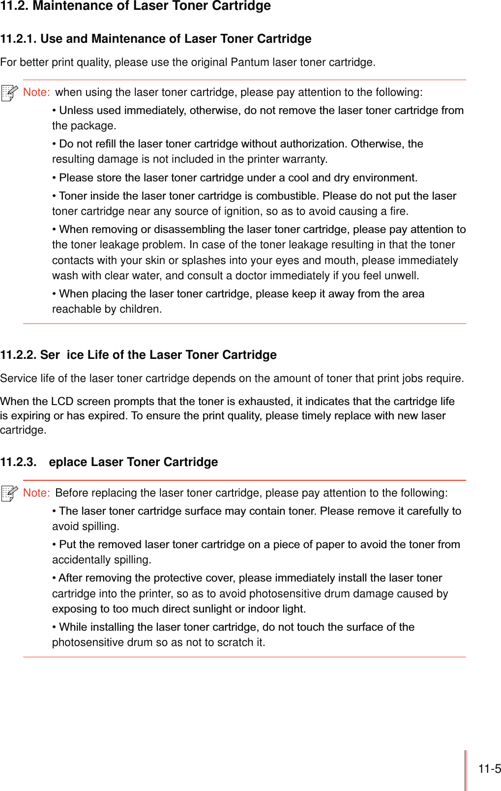 11-5 11.2. Maintenance of Laser Toner Cartridge11.2.1. Use and Maintenance of Laser Toner CartridgeFor better print quality, please use the original Pantum laser toner cartridge.Note:  when using the laser toner cartridge, please pay attention to the following:the package.resulting damage is not included in the printer warranty.toner cartridge near any source of ignition, so as to avoid causing a fire.the toner leakage problem. In case of the toner leakage resulting in that the toner contacts with your skin or splashes into your eyes and mouth, please immediately wash with clear water, and consult a doctor immediately if you feel unwell.reachable by children.11.2.2. Ser ice Life of the Laser Toner CartridgeService life of the laser toner cartridge depends on the amount of toner that print jobs require.cartridge.11.2.3.  eplace Laser Toner CartridgeNote:  Before replacing the laser toner cartridge, please pay attention to the following:avoid spilling.accidentally spilling.cartridge into the printer, so as to avoid photosensitive drum damage caused by photosensitive drum so as not to scratch it.