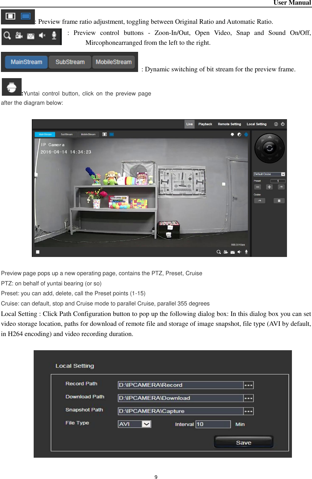 User Manual 9 : Preview frame ratio adjustment, toggling between Original Ratio and Automatic Ratio.   :  Preview  control  buttons  -  Zoon-In/Out,  Open  Video,  Snap  and  Sound  On/Off, Mircophonearranged from the left to the right.     : Dynamic switching of bit stream for the preview frame.   :Yuntai  control  button, click  on  the  preview page after the diagram below:       Preview page pops up a new operating page, contains the PTZ, Preset, Cruise PTZ: on behalf of yuntai bearing (or so) Preset: you can add, delete, call the Preset points (1-15)                                                       Cruise: can default, stop and Cruise mode to parallel Cruise, parallel 355 degrees Local Setting : Click Path Configuration button to pop up the following dialog box: In this dialog box you can set video storage location, paths for download of remote file and storage of image snapshot, file type (AVI by default, in H264 encoding) and video recording duration.      