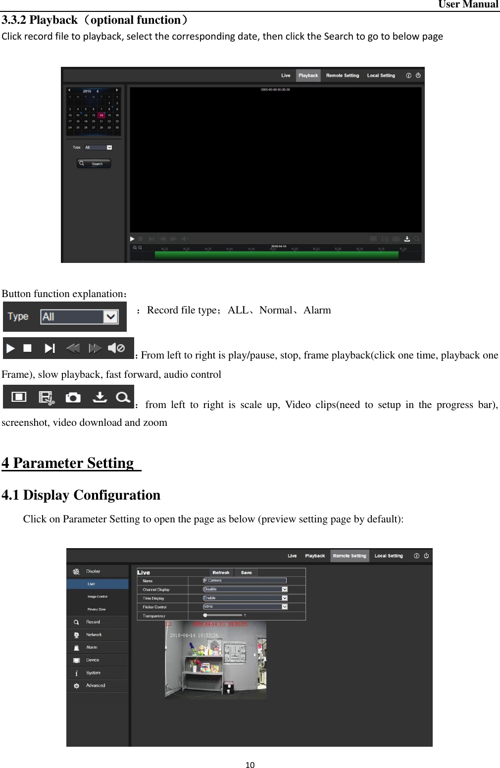 User Manual 10 3.3.2 Playback（optional function） Click record file to playback, select the corresponding date, then click the Search to go to below page              Button function explanation： ：Record file type；ALL、Normal、Alarm  ：From left to right is play/pause, stop, frame playback(click one time, playback one Frame), slow playback, fast forward, audio control ：from  left  to  right  is  scale  up,  Video  clips(need  to  setup  in  the  progress  bar), screenshot, video download and zoom  4 Parameter Setting   4.1 Display Configuration Click on Parameter Setting to open the page as below (preview setting page by default):              