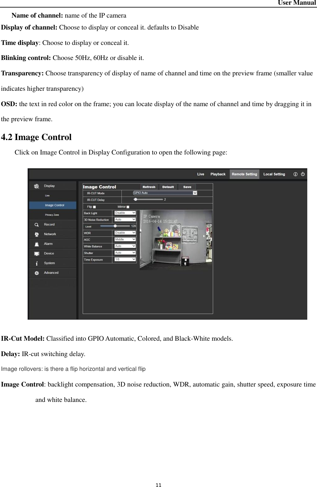 User Manual 11 Name of channel: name of the IP camera Display of channel: Choose to display or conceal it. defaults to Disable Time display: Choose to display or conceal it. Blinking control: Choose 50Hz, 60Hz or disable it.   Transparency: Choose transparency of display of name of channel and time on the preview frame (smaller value indicates higher transparency) OSD: the text in red color on the frame; you can locate display of the name of channel and time by dragging it in the preview frame.   4.2 Image Control Click on Image Control in Display Configuration to open the following page:      IR-Cut Model: Classified into GPIO Automatic, Colored, and Black-White models.   Delay: IR-cut switching delay.   Image rollovers: is there a flip horizontal and vertical flip Image Control: backlight compensation, 3D noise reduction, WDR, automatic gain, shutter speed, exposure time and white balance.     