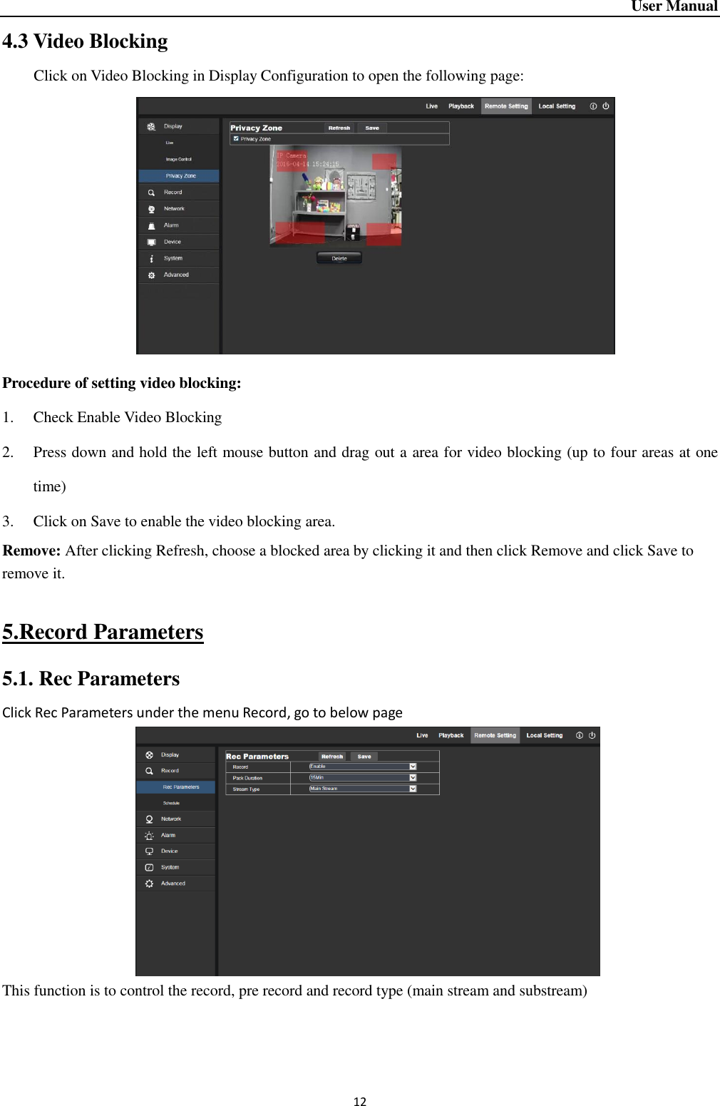 User Manual 12 4.3 Video Blocking Click on Video Blocking in Display Configuration to open the following page:    Procedure of setting video blocking:   1. Check Enable Video Blocking     2. Press down and hold the left mouse button and drag out a area for video blocking (up to four areas at one time) 3. Click on Save to enable the video blocking area.   Remove: After clicking Refresh, choose a blocked area by clicking it and then click Remove and click Save to remove it.    5.Record Parameters 5.1. Rec Parameters Click Rec Parameters under the menu Record, go to below page     This function is to control the record, pre record and record type (main stream and substream)   