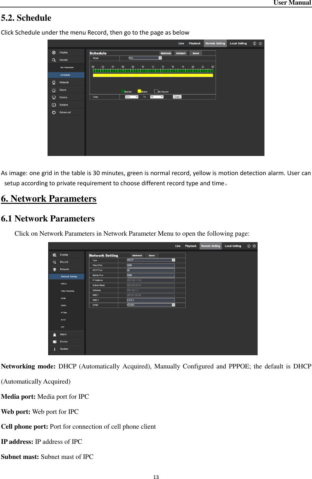 User Manual 13 5.2. Schedule Click Schedule under the menu Record, then go to the page as below   As image: one grid in the table is 30 minutes, green is normal record, yellow is motion detection alarm. User can setup according to private requirement to choose different record type and time。 6. Network Parameters 6.1 Network Parameters Click on Network Parameters in Network Parameter Menu to open the following page:               Networking mode: DHCP (Automatically  Acquired), Manually  Configured and  PPPOE; the  default  is  DHCP (Automatically Acquired) Media port: Media port for IPC Web port: Web port for IPC Cell phone port: Port for connection of cell phone client IP address: IP address of IPC Subnet mast: Subnet mast of IPC 
