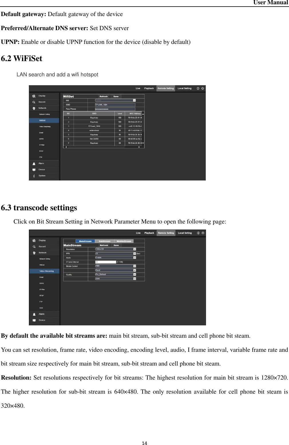 User Manual 14 Default gateway: Default gateway of the device Preferred/Alternate DNS server: Set DNS server UPNP: Enable or disable UPNP function for the device (disable by default) 6.2 WiFiSet      LAN search and add a wifi hotspot   6.3 transcode settings Click on Bit Stream Setting in Network Parameter Menu to open the following page:        By default the available bit streams are: main bit stream, sub-bit stream and cell phone bit steam.   You can set resolution, frame rate, video encoding, encoding level, audio, I frame interval, variable frame rate and bit stream size respectively for main bit stream, sub-bit stream and cell phone bit steam.   Resolution: Set resolutions respectively for bit streams: The highest resolution for main bit stream is 1280×720. The higher resolution for sub-bit stream is 640×480. The only resolution available for cell phone bit steam is 320×480.      