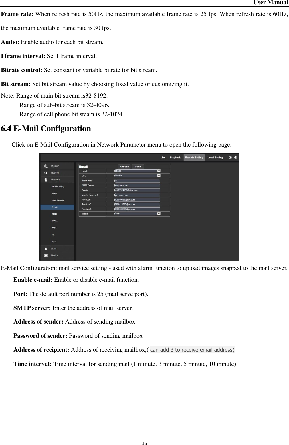 User Manual 15 Frame rate: When refresh rate is 50Hz, the maximum available frame rate is 25 fps. When refresh rate is 60Hz, the maximum available frame rate is 30 fps.   Audio: Enable audio for each bit stream.   I frame interval: Set I frame interval.   Bitrate control: Set constant or variable bitrate for bit stream.   Bit stream: Set bit stream value by choosing fixed value or customizing it.   Note: Range of main bit stream is32-8192.   Range of sub-bit stream is 32-4096.   Range of cell phone bit steam is 32-1024.   6.4 E-Mail Configuration Click on E-Mail Configuration in Network Parameter menu to open the following page:            E-Mail Configuration: mail service setting - used with alarm function to upload images snapped to the mail server.   Enable e-mail: Enable or disable e-mail function.   Port: The default port number is 25 (mail serve port).   SMTP server: Enter the address of mail server.   Address of sender: Address of sending mailbox   Password of sender: Password of sending mailbox                                         Address of recipient: Address of receiving mailbox,( can add 3 to receive email address)                     Time interval: Time interval for sending mail (1 minute, 3 minute, 5 minute, 10 minute)   